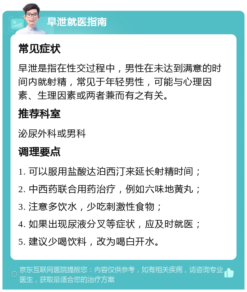 早泄就医指南 常见症状 早泄是指在性交过程中，男性在未达到满意的时间内就射精，常见于年轻男性，可能与心理因素、生理因素或两者兼而有之有关。 推荐科室 泌尿外科或男科 调理要点 1. 可以服用盐酸达泊西汀来延长射精时间； 2. 中西药联合用药治疗，例如六味地黄丸； 3. 注意多饮水，少吃刺激性食物； 4. 如果出现尿液分叉等症状，应及时就医； 5. 建议少喝饮料，改为喝白开水。