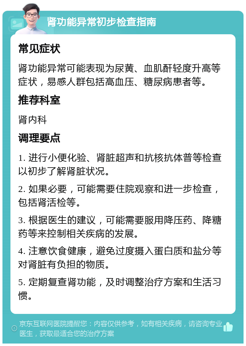 肾功能异常初步检查指南 常见症状 肾功能异常可能表现为尿黄、血肌酐轻度升高等症状，易感人群包括高血压、糖尿病患者等。 推荐科室 肾内科 调理要点 1. 进行小便化验、肾脏超声和抗核抗体普等检查以初步了解肾脏状况。 2. 如果必要，可能需要住院观察和进一步检查，包括肾活检等。 3. 根据医生的建议，可能需要服用降压药、降糖药等来控制相关疾病的发展。 4. 注意饮食健康，避免过度摄入蛋白质和盐分等对肾脏有负担的物质。 5. 定期复查肾功能，及时调整治疗方案和生活习惯。