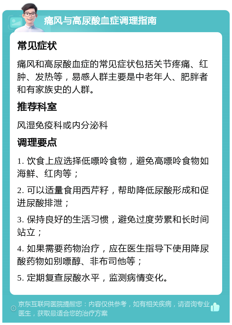 痛风与高尿酸血症调理指南 常见症状 痛风和高尿酸血症的常见症状包括关节疼痛、红肿、发热等，易感人群主要是中老年人、肥胖者和有家族史的人群。 推荐科室 风湿免疫科或内分泌科 调理要点 1. 饮食上应选择低嘌呤食物，避免高嘌呤食物如海鲜、红肉等； 2. 可以适量食用西芹籽，帮助降低尿酸形成和促进尿酸排泄； 3. 保持良好的生活习惯，避免过度劳累和长时间站立； 4. 如果需要药物治疗，应在医生指导下使用降尿酸药物如别嘌醇、非布司他等； 5. 定期复查尿酸水平，监测病情变化。