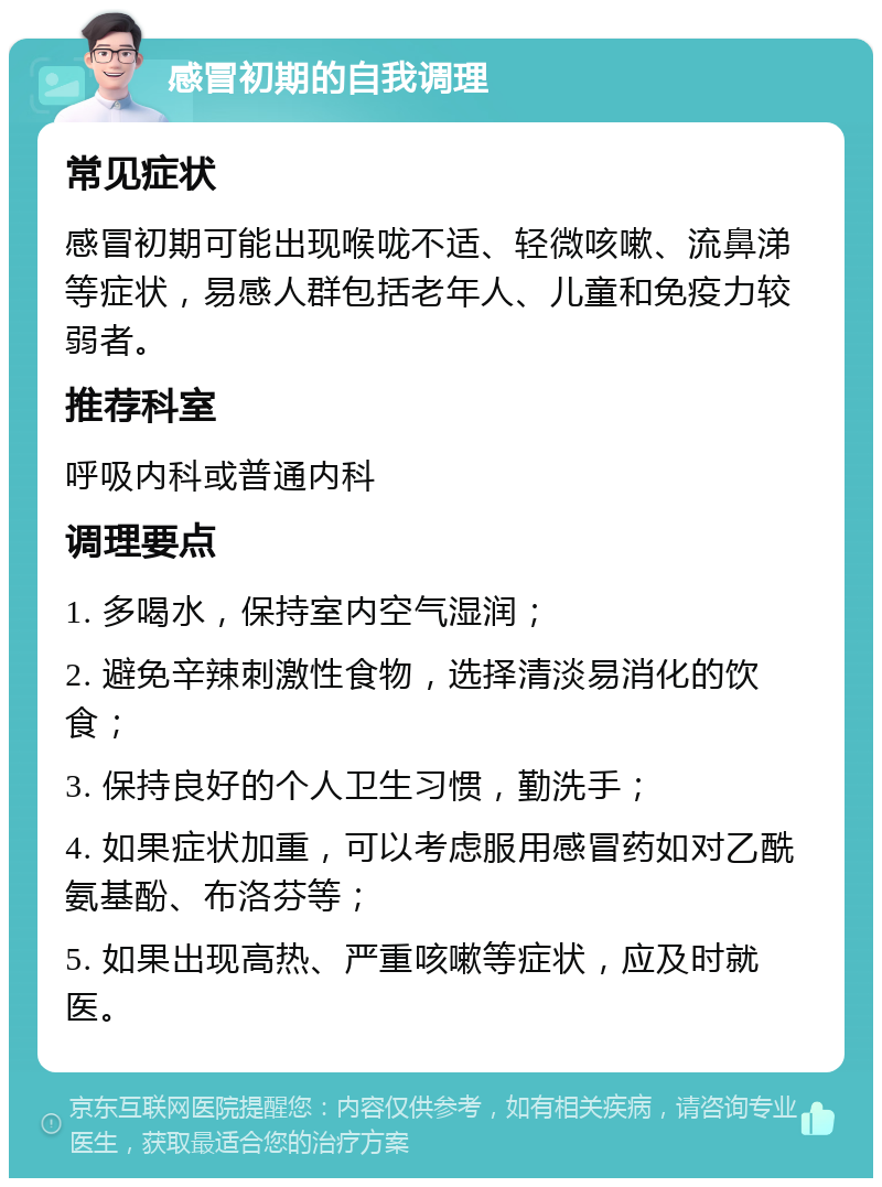 感冒初期的自我调理 常见症状 感冒初期可能出现喉咙不适、轻微咳嗽、流鼻涕等症状，易感人群包括老年人、儿童和免疫力较弱者。 推荐科室 呼吸内科或普通内科 调理要点 1. 多喝水，保持室内空气湿润； 2. 避免辛辣刺激性食物，选择清淡易消化的饮食； 3. 保持良好的个人卫生习惯，勤洗手； 4. 如果症状加重，可以考虑服用感冒药如对乙酰氨基酚、布洛芬等； 5. 如果出现高热、严重咳嗽等症状，应及时就医。