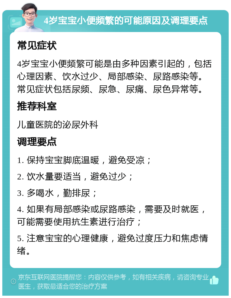 4岁宝宝小便频繁的可能原因及调理要点 常见症状 4岁宝宝小便频繁可能是由多种因素引起的，包括心理因素、饮水过少、局部感染、尿路感染等。常见症状包括尿频、尿急、尿痛、尿色异常等。 推荐科室 儿童医院的泌尿外科 调理要点 1. 保持宝宝脚底温暖，避免受凉； 2. 饮水量要适当，避免过少； 3. 多喝水，勤排尿； 4. 如果有局部感染或尿路感染，需要及时就医，可能需要使用抗生素进行治疗； 5. 注意宝宝的心理健康，避免过度压力和焦虑情绪。