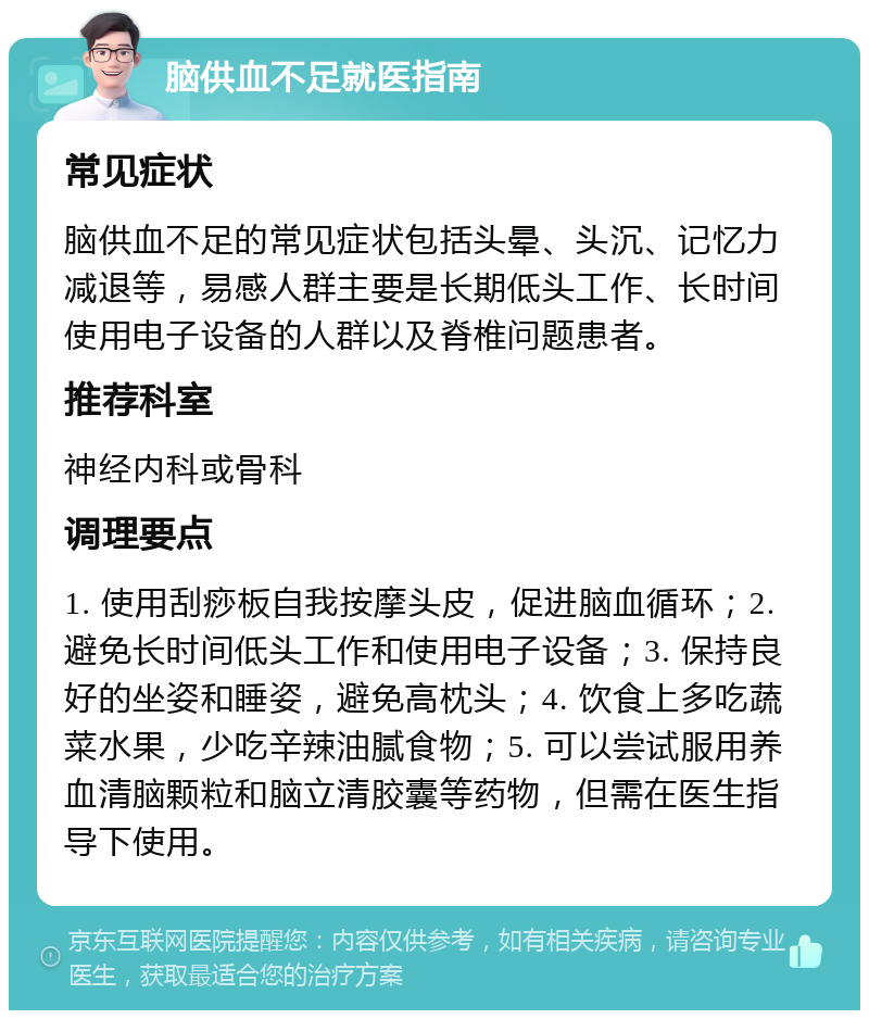 脑供血不足就医指南 常见症状 脑供血不足的常见症状包括头晕、头沉、记忆力减退等，易感人群主要是长期低头工作、长时间使用电子设备的人群以及脊椎问题患者。 推荐科室 神经内科或骨科 调理要点 1. 使用刮痧板自我按摩头皮，促进脑血循环；2. 避免长时间低头工作和使用电子设备；3. 保持良好的坐姿和睡姿，避免高枕头；4. 饮食上多吃蔬菜水果，少吃辛辣油腻食物；5. 可以尝试服用养血清脑颗粒和脑立清胶囊等药物，但需在医生指导下使用。