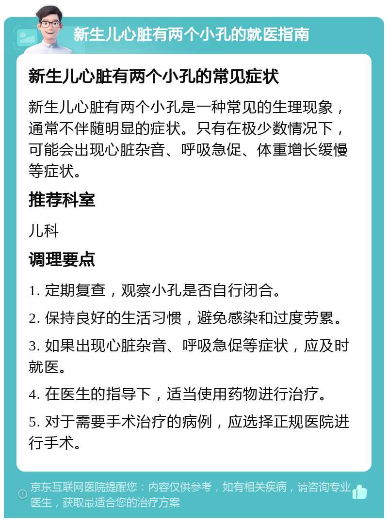 新生儿心脏有两个小孔的就医指南 新生儿心脏有两个小孔的常见症状 新生儿心脏有两个小孔是一种常见的生理现象，通常不伴随明显的症状。只有在极少数情况下，可能会出现心脏杂音、呼吸急促、体重增长缓慢等症状。 推荐科室 儿科 调理要点 1. 定期复查，观察小孔是否自行闭合。 2. 保持良好的生活习惯，避免感染和过度劳累。 3. 如果出现心脏杂音、呼吸急促等症状，应及时就医。 4. 在医生的指导下，适当使用药物进行治疗。 5. 对于需要手术治疗的病例，应选择正规医院进行手术。