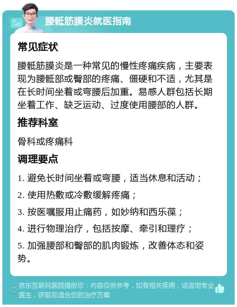 腰骶筋膜炎就医指南 常见症状 腰骶筋膜炎是一种常见的慢性疼痛疾病，主要表现为腰骶部或臀部的疼痛、僵硬和不适，尤其是在长时间坐着或弯腰后加重。易感人群包括长期坐着工作、缺乏运动、过度使用腰部的人群。 推荐科室 骨科或疼痛科 调理要点 1. 避免长时间坐着或弯腰，适当休息和活动； 2. 使用热敷或冷敷缓解疼痛； 3. 按医嘱服用止痛药，如妙纳和西乐葆； 4. 进行物理治疗，包括按摩、牵引和理疗； 5. 加强腰部和臀部的肌肉锻炼，改善体态和姿势。