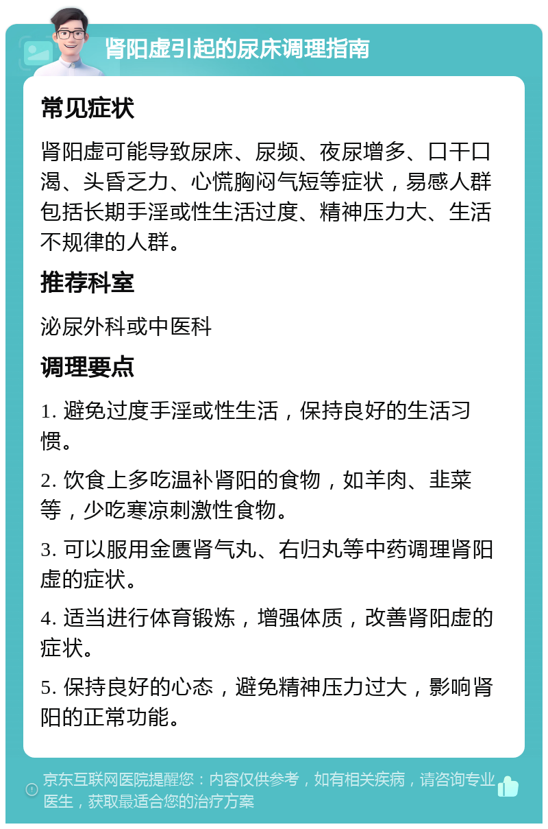 肾阳虚引起的尿床调理指南 常见症状 肾阳虚可能导致尿床、尿频、夜尿增多、口干口渴、头昏乏力、心慌胸闷气短等症状，易感人群包括长期手淫或性生活过度、精神压力大、生活不规律的人群。 推荐科室 泌尿外科或中医科 调理要点 1. 避免过度手淫或性生活，保持良好的生活习惯。 2. 饮食上多吃温补肾阳的食物，如羊肉、韭菜等，少吃寒凉刺激性食物。 3. 可以服用金匮肾气丸、右归丸等中药调理肾阳虚的症状。 4. 适当进行体育锻炼，增强体质，改善肾阳虚的症状。 5. 保持良好的心态，避免精神压力过大，影响肾阳的正常功能。