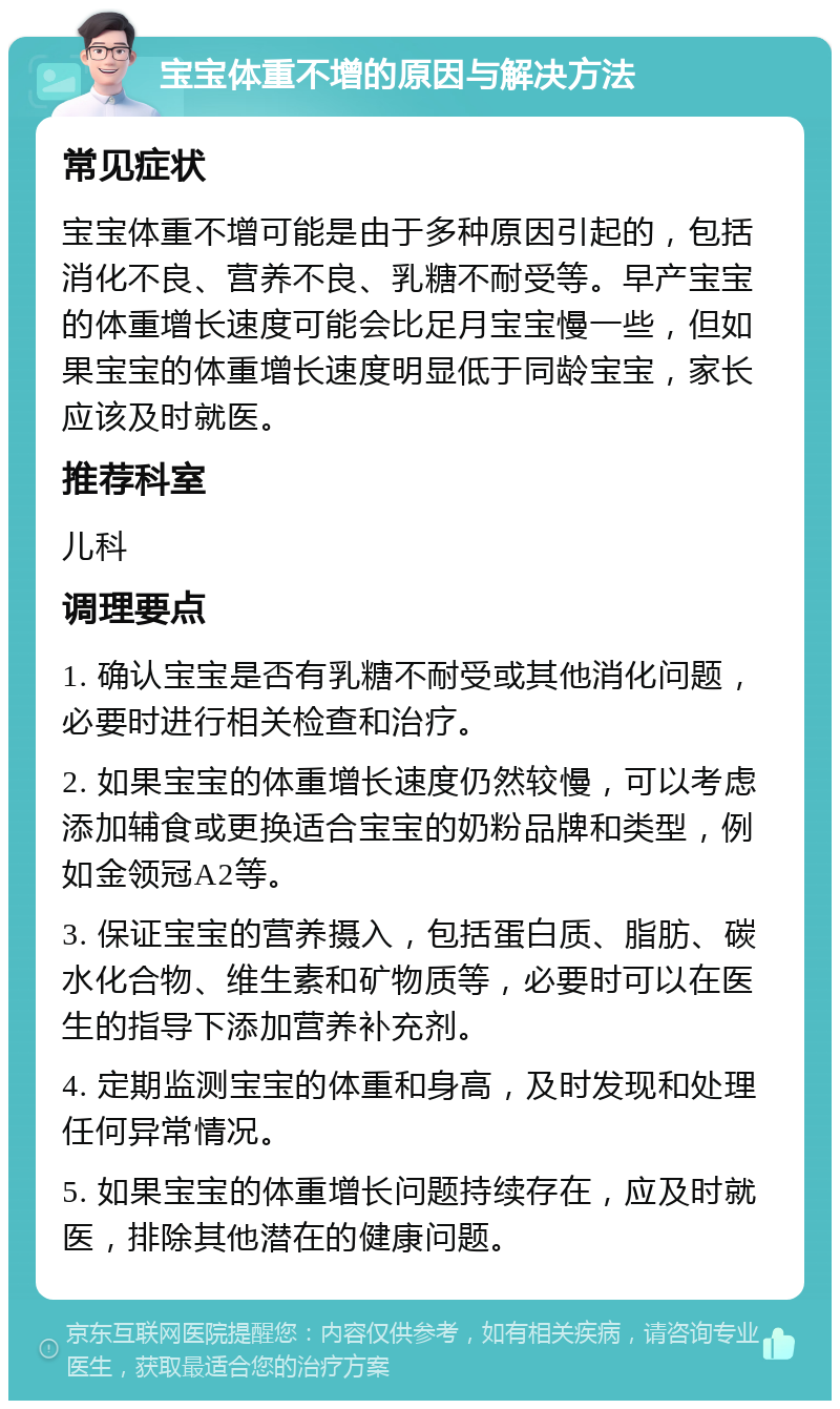 宝宝体重不增的原因与解决方法 常见症状 宝宝体重不增可能是由于多种原因引起的，包括消化不良、营养不良、乳糖不耐受等。早产宝宝的体重增长速度可能会比足月宝宝慢一些，但如果宝宝的体重增长速度明显低于同龄宝宝，家长应该及时就医。 推荐科室 儿科 调理要点 1. 确认宝宝是否有乳糖不耐受或其他消化问题，必要时进行相关检查和治疗。 2. 如果宝宝的体重增长速度仍然较慢，可以考虑添加辅食或更换适合宝宝的奶粉品牌和类型，例如金领冠A2等。 3. 保证宝宝的营养摄入，包括蛋白质、脂肪、碳水化合物、维生素和矿物质等，必要时可以在医生的指导下添加营养补充剂。 4. 定期监测宝宝的体重和身高，及时发现和处理任何异常情况。 5. 如果宝宝的体重增长问题持续存在，应及时就医，排除其他潜在的健康问题。