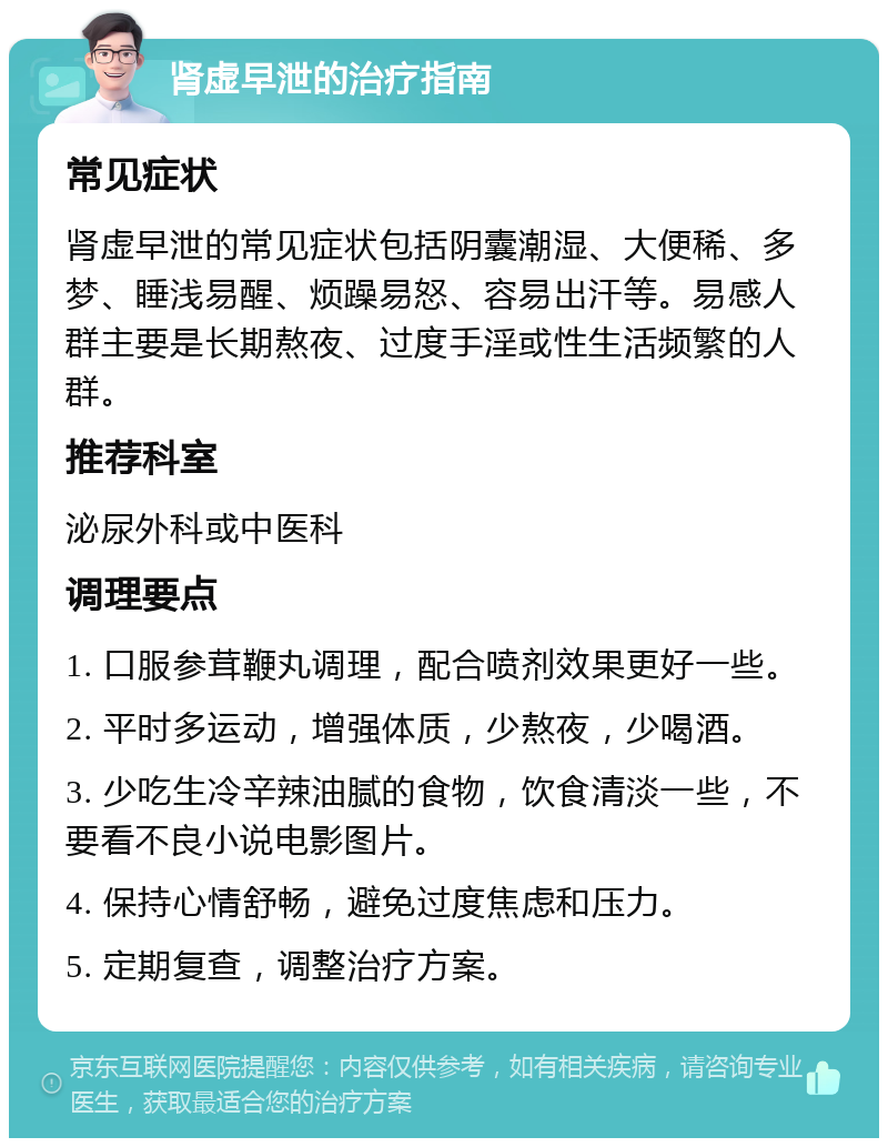 肾虚早泄的治疗指南 常见症状 肾虚早泄的常见症状包括阴囊潮湿、大便稀、多梦、睡浅易醒、烦躁易怒、容易出汗等。易感人群主要是长期熬夜、过度手淫或性生活频繁的人群。 推荐科室 泌尿外科或中医科 调理要点 1. 口服参茸鞭丸调理，配合喷剂效果更好一些。 2. 平时多运动，增强体质，少熬夜，少喝酒。 3. 少吃生冷辛辣油腻的食物，饮食清淡一些，不要看不良小说电影图片。 4. 保持心情舒畅，避免过度焦虑和压力。 5. 定期复查，调整治疗方案。