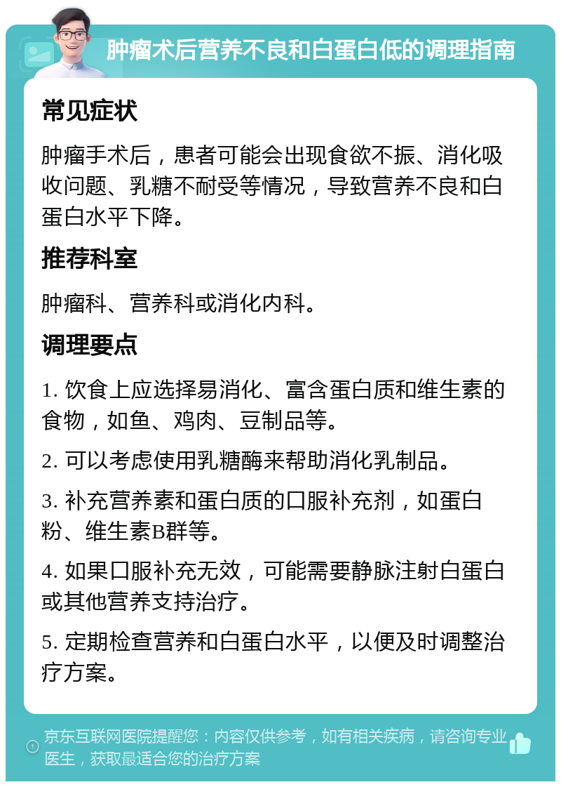 肿瘤术后营养不良和白蛋白低的调理指南 常见症状 肿瘤手术后，患者可能会出现食欲不振、消化吸收问题、乳糖不耐受等情况，导致营养不良和白蛋白水平下降。 推荐科室 肿瘤科、营养科或消化内科。 调理要点 1. 饮食上应选择易消化、富含蛋白质和维生素的食物，如鱼、鸡肉、豆制品等。 2. 可以考虑使用乳糖酶来帮助消化乳制品。 3. 补充营养素和蛋白质的口服补充剂，如蛋白粉、维生素B群等。 4. 如果口服补充无效，可能需要静脉注射白蛋白或其他营养支持治疗。 5. 定期检查营养和白蛋白水平，以便及时调整治疗方案。