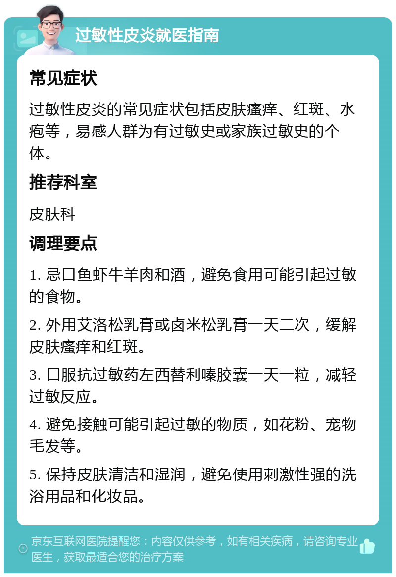 过敏性皮炎就医指南 常见症状 过敏性皮炎的常见症状包括皮肤瘙痒、红斑、水疱等，易感人群为有过敏史或家族过敏史的个体。 推荐科室 皮肤科 调理要点 1. 忌口鱼虾牛羊肉和酒，避免食用可能引起过敏的食物。 2. 外用艾洛松乳膏或卤米松乳膏一天二次，缓解皮肤瘙痒和红斑。 3. 口服抗过敏药左西替利嗪胶囊一天一粒，减轻过敏反应。 4. 避免接触可能引起过敏的物质，如花粉、宠物毛发等。 5. 保持皮肤清洁和湿润，避免使用刺激性强的洗浴用品和化妆品。