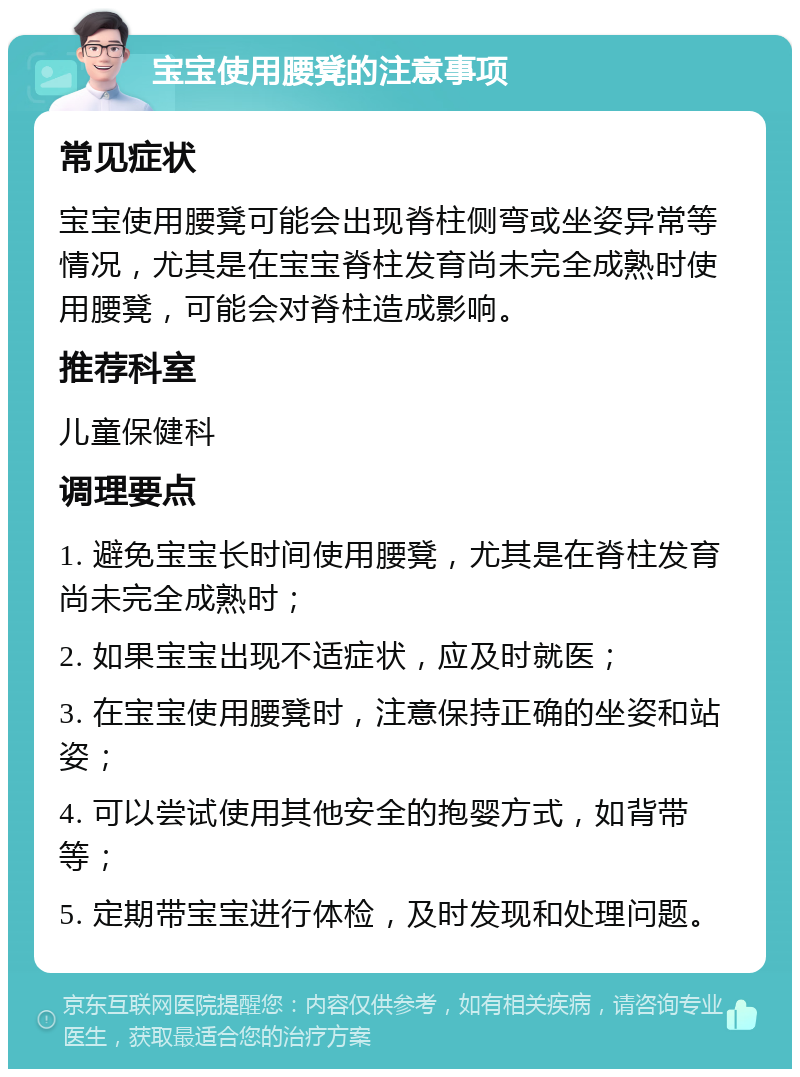 宝宝使用腰凳的注意事项 常见症状 宝宝使用腰凳可能会出现脊柱侧弯或坐姿异常等情况，尤其是在宝宝脊柱发育尚未完全成熟时使用腰凳，可能会对脊柱造成影响。 推荐科室 儿童保健科 调理要点 1. 避免宝宝长时间使用腰凳，尤其是在脊柱发育尚未完全成熟时； 2. 如果宝宝出现不适症状，应及时就医； 3. 在宝宝使用腰凳时，注意保持正确的坐姿和站姿； 4. 可以尝试使用其他安全的抱婴方式，如背带等； 5. 定期带宝宝进行体检，及时发现和处理问题。