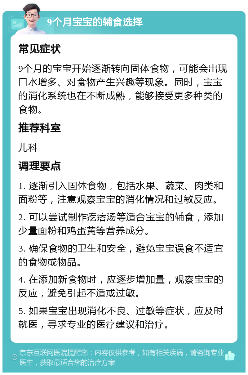 9个月宝宝的辅食选择 常见症状 9个月的宝宝开始逐渐转向固体食物，可能会出现口水增多、对食物产生兴趣等现象。同时，宝宝的消化系统也在不断成熟，能够接受更多种类的食物。 推荐科室 儿科 调理要点 1. 逐渐引入固体食物，包括水果、蔬菜、肉类和面粉等，注意观察宝宝的消化情况和过敏反应。 2. 可以尝试制作疙瘩汤等适合宝宝的辅食，添加少量面粉和鸡蛋黄等营养成分。 3. 确保食物的卫生和安全，避免宝宝误食不适宜的食物或物品。 4. 在添加新食物时，应逐步增加量，观察宝宝的反应，避免引起不适或过敏。 5. 如果宝宝出现消化不良、过敏等症状，应及时就医，寻求专业的医疗建议和治疗。