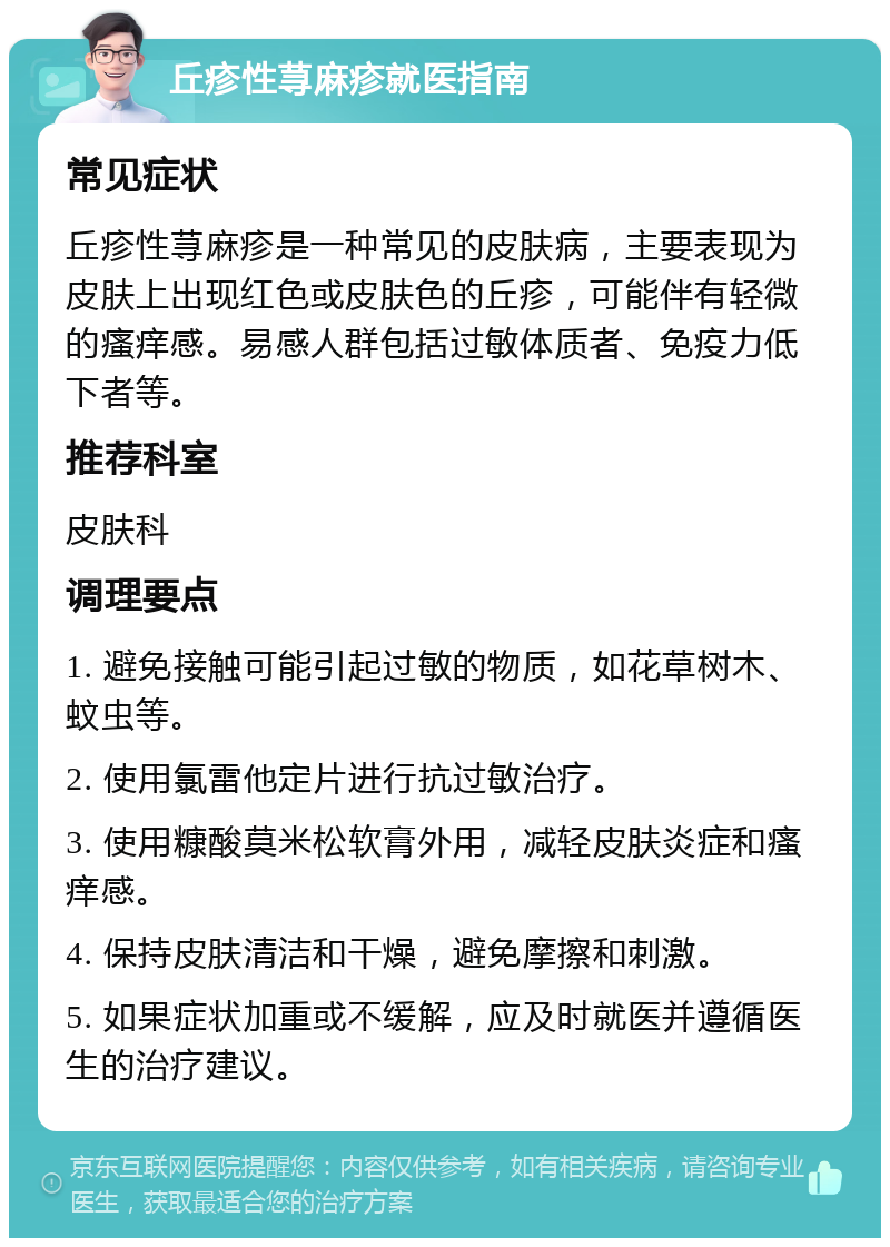 丘疹性荨麻疹就医指南 常见症状 丘疹性荨麻疹是一种常见的皮肤病，主要表现为皮肤上出现红色或皮肤色的丘疹，可能伴有轻微的瘙痒感。易感人群包括过敏体质者、免疫力低下者等。 推荐科室 皮肤科 调理要点 1. 避免接触可能引起过敏的物质，如花草树木、蚊虫等。 2. 使用氯雷他定片进行抗过敏治疗。 3. 使用糠酸莫米松软膏外用，减轻皮肤炎症和瘙痒感。 4. 保持皮肤清洁和干燥，避免摩擦和刺激。 5. 如果症状加重或不缓解，应及时就医并遵循医生的治疗建议。