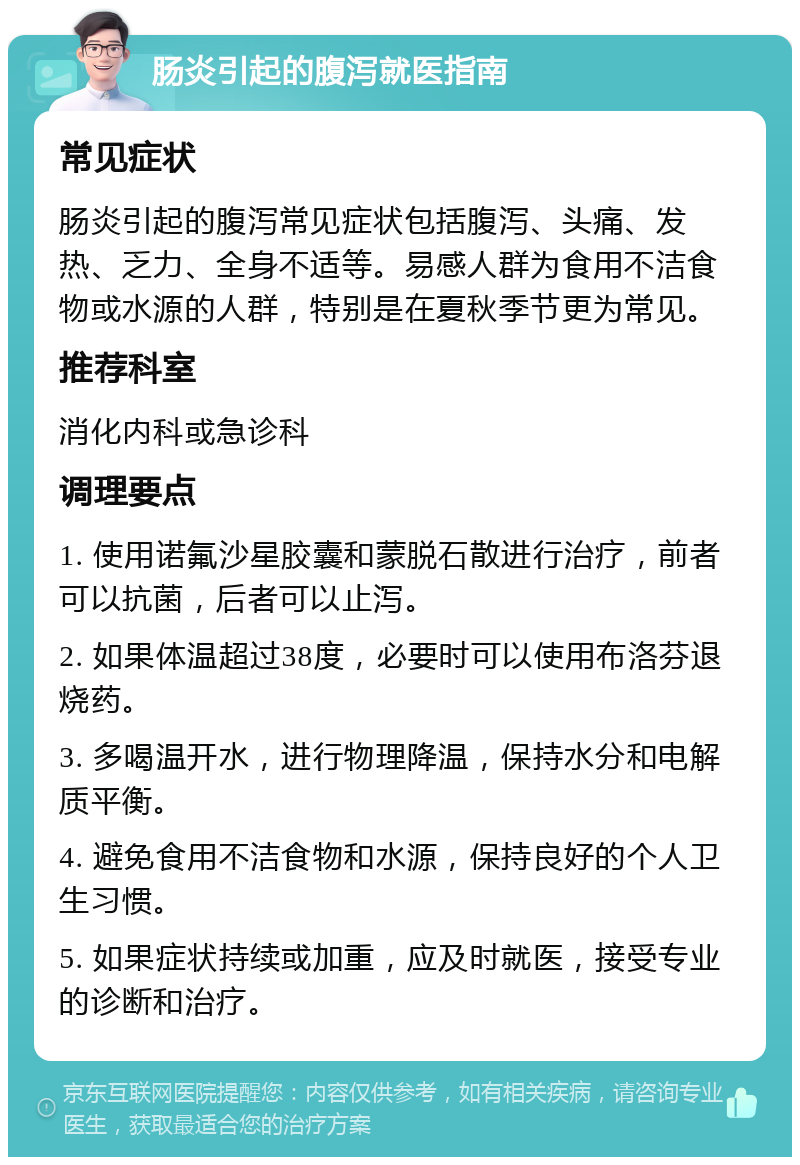 肠炎引起的腹泻就医指南 常见症状 肠炎引起的腹泻常见症状包括腹泻、头痛、发热、乏力、全身不适等。易感人群为食用不洁食物或水源的人群，特别是在夏秋季节更为常见。 推荐科室 消化内科或急诊科 调理要点 1. 使用诺氟沙星胶囊和蒙脱石散进行治疗，前者可以抗菌，后者可以止泻。 2. 如果体温超过38度，必要时可以使用布洛芬退烧药。 3. 多喝温开水，进行物理降温，保持水分和电解质平衡。 4. 避免食用不洁食物和水源，保持良好的个人卫生习惯。 5. 如果症状持续或加重，应及时就医，接受专业的诊断和治疗。