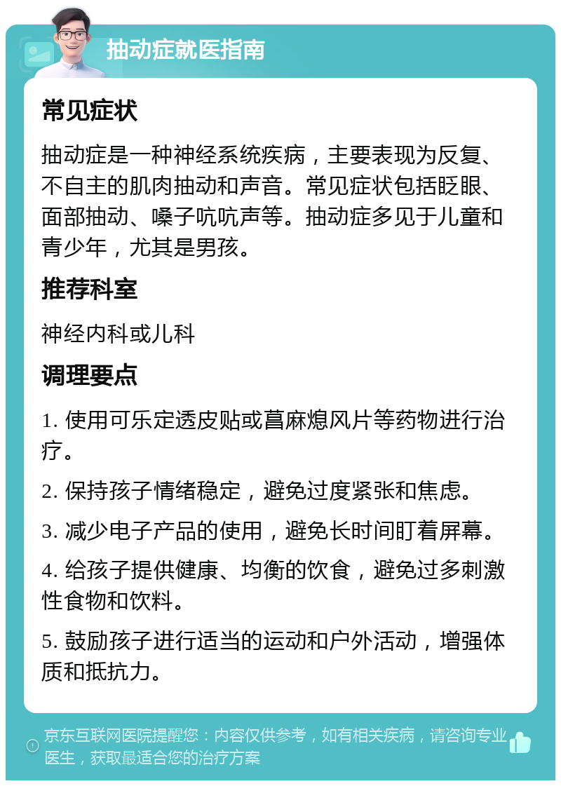 抽动症就医指南 常见症状 抽动症是一种神经系统疾病，主要表现为反复、不自主的肌肉抽动和声音。常见症状包括眨眼、面部抽动、嗓子吭吭声等。抽动症多见于儿童和青少年，尤其是男孩。 推荐科室 神经内科或儿科 调理要点 1. 使用可乐定透皮贴或菖麻熄风片等药物进行治疗。 2. 保持孩子情绪稳定，避免过度紧张和焦虑。 3. 减少电子产品的使用，避免长时间盯着屏幕。 4. 给孩子提供健康、均衡的饮食，避免过多刺激性食物和饮料。 5. 鼓励孩子进行适当的运动和户外活动，增强体质和抵抗力。