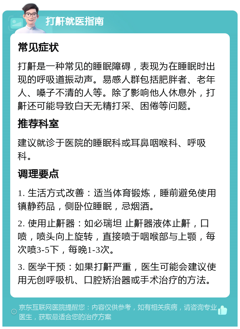 打鼾就医指南 常见症状 打鼾是一种常见的睡眠障碍，表现为在睡眠时出现的呼吸道振动声。易感人群包括肥胖者、老年人、嗓子不清的人等。除了影响他人休息外，打鼾还可能导致白天无精打采、困倦等问题。 推荐科室 建议就诊于医院的睡眠科或耳鼻咽喉科、呼吸科。 调理要点 1. 生活方式改善：适当体育锻炼，睡前避免使用镇静药品，侧卧位睡眠，忌烟酒。 2. 使用止鼾器：如必瑞坦 止鼾器液体止鼾，口喷，喷头向上旋转，直接喷于咽喉部与上颚，每次喷3-5下，每晚1-3次。 3. 医学干预：如果打鼾严重，医生可能会建议使用无创呼吸机、口腔矫治器或手术治疗的方法。