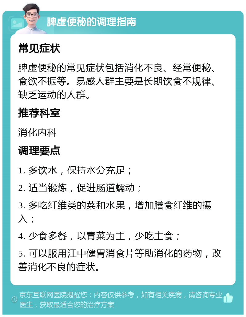 脾虚便秘的调理指南 常见症状 脾虚便秘的常见症状包括消化不良、经常便秘、食欲不振等。易感人群主要是长期饮食不规律、缺乏运动的人群。 推荐科室 消化内科 调理要点 1. 多饮水，保持水分充足； 2. 适当锻炼，促进肠道蠕动； 3. 多吃纤维类的菜和水果，增加膳食纤维的摄入； 4. 少食多餐，以青菜为主，少吃主食； 5. 可以服用江中健胃消食片等助消化的药物，改善消化不良的症状。