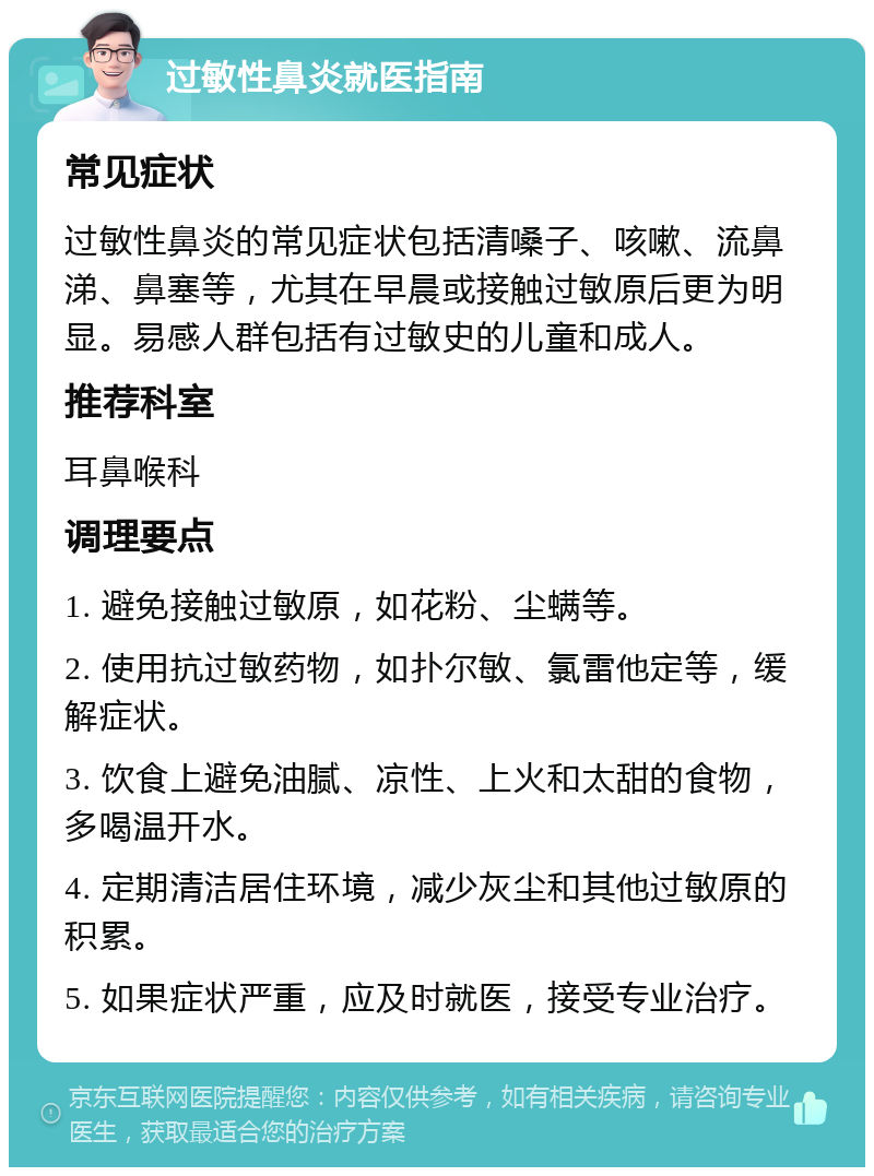 过敏性鼻炎就医指南 常见症状 过敏性鼻炎的常见症状包括清嗓子、咳嗽、流鼻涕、鼻塞等，尤其在早晨或接触过敏原后更为明显。易感人群包括有过敏史的儿童和成人。 推荐科室 耳鼻喉科 调理要点 1. 避免接触过敏原，如花粉、尘螨等。 2. 使用抗过敏药物，如扑尔敏、氯雷他定等，缓解症状。 3. 饮食上避免油腻、凉性、上火和太甜的食物，多喝温开水。 4. 定期清洁居住环境，减少灰尘和其他过敏原的积累。 5. 如果症状严重，应及时就医，接受专业治疗。