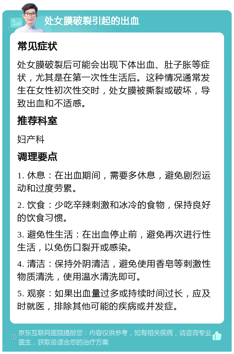 处女膜破裂引起的出血 常见症状 处女膜破裂后可能会出现下体出血、肚子胀等症状，尤其是在第一次性生活后。这种情况通常发生在女性初次性交时，处女膜被撕裂或破坏，导致出血和不适感。 推荐科室 妇产科 调理要点 1. 休息：在出血期间，需要多休息，避免剧烈运动和过度劳累。 2. 饮食：少吃辛辣刺激和冰冷的食物，保持良好的饮食习惯。 3. 避免性生活：在出血停止前，避免再次进行性生活，以免伤口裂开或感染。 4. 清洁：保持外阴清洁，避免使用香皂等刺激性物质清洗，使用温水清洗即可。 5. 观察：如果出血量过多或持续时间过长，应及时就医，排除其他可能的疾病或并发症。