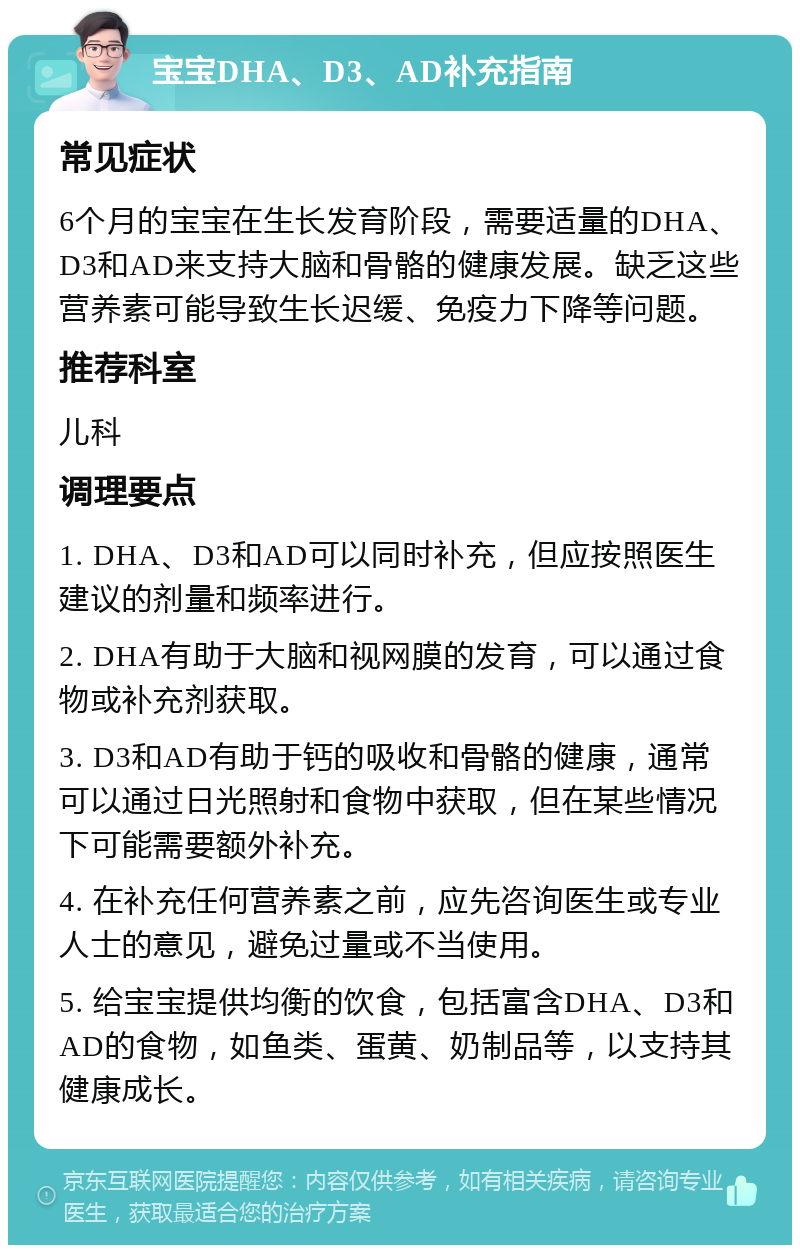 宝宝DHA、D3、AD补充指南 常见症状 6个月的宝宝在生长发育阶段，需要适量的DHA、D3和AD来支持大脑和骨骼的健康发展。缺乏这些营养素可能导致生长迟缓、免疫力下降等问题。 推荐科室 儿科 调理要点 1. DHA、D3和AD可以同时补充，但应按照医生建议的剂量和频率进行。 2. DHA有助于大脑和视网膜的发育，可以通过食物或补充剂获取。 3. D3和AD有助于钙的吸收和骨骼的健康，通常可以通过日光照射和食物中获取，但在某些情况下可能需要额外补充。 4. 在补充任何营养素之前，应先咨询医生或专业人士的意见，避免过量或不当使用。 5. 给宝宝提供均衡的饮食，包括富含DHA、D3和AD的食物，如鱼类、蛋黄、奶制品等，以支持其健康成长。