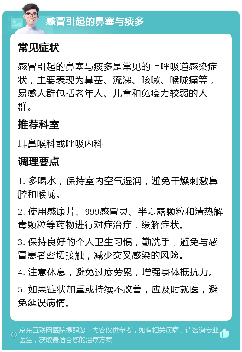 感冒引起的鼻塞与痰多 常见症状 感冒引起的鼻塞与痰多是常见的上呼吸道感染症状，主要表现为鼻塞、流涕、咳嗽、喉咙痛等，易感人群包括老年人、儿童和免疫力较弱的人群。 推荐科室 耳鼻喉科或呼吸内科 调理要点 1. 多喝水，保持室内空气湿润，避免干燥刺激鼻腔和喉咙。 2. 使用感康片、999感冒灵、半夏露颗粒和清热解毒颗粒等药物进行对症治疗，缓解症状。 3. 保持良好的个人卫生习惯，勤洗手，避免与感冒患者密切接触，减少交叉感染的风险。 4. 注意休息，避免过度劳累，增强身体抵抗力。 5. 如果症状加重或持续不改善，应及时就医，避免延误病情。