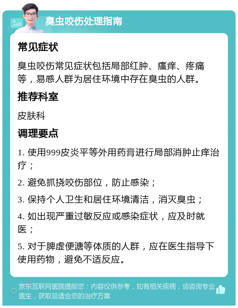 臭虫咬伤处理指南 常见症状 臭虫咬伤常见症状包括局部红肿、瘙痒、疼痛等，易感人群为居住环境中存在臭虫的人群。 推荐科室 皮肤科 调理要点 1. 使用999皮炎平等外用药膏进行局部消肿止痒治疗； 2. 避免抓挠咬伤部位，防止感染； 3. 保持个人卫生和居住环境清洁，消灭臭虫； 4. 如出现严重过敏反应或感染症状，应及时就医； 5. 对于脾虚便溏等体质的人群，应在医生指导下使用药物，避免不适反应。