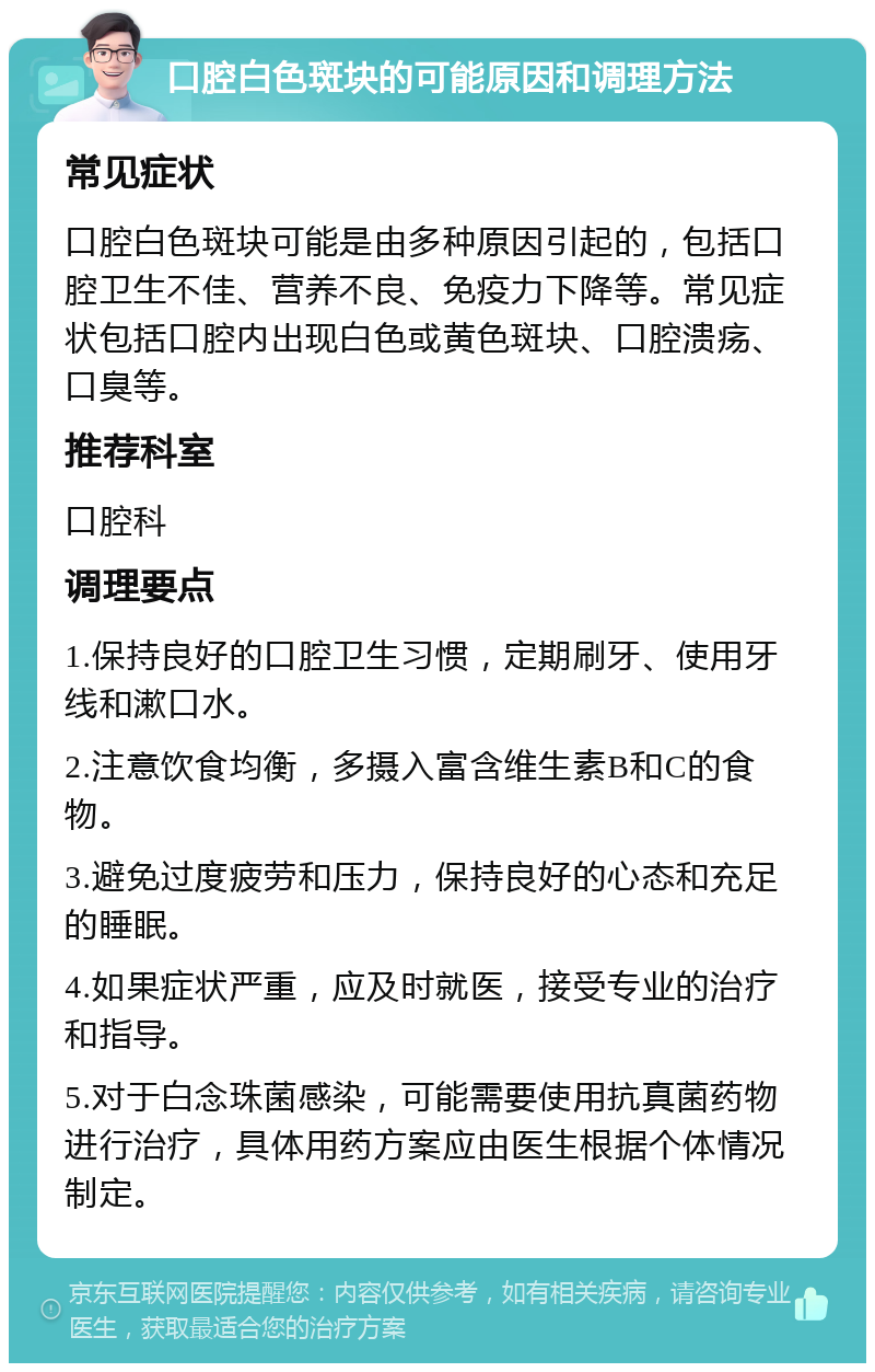 口腔白色斑块的可能原因和调理方法 常见症状 口腔白色斑块可能是由多种原因引起的，包括口腔卫生不佳、营养不良、免疫力下降等。常见症状包括口腔内出现白色或黄色斑块、口腔溃疡、口臭等。 推荐科室 口腔科 调理要点 1.保持良好的口腔卫生习惯，定期刷牙、使用牙线和漱口水。 2.注意饮食均衡，多摄入富含维生素B和C的食物。 3.避免过度疲劳和压力，保持良好的心态和充足的睡眠。 4.如果症状严重，应及时就医，接受专业的治疗和指导。 5.对于白念珠菌感染，可能需要使用抗真菌药物进行治疗，具体用药方案应由医生根据个体情况制定。