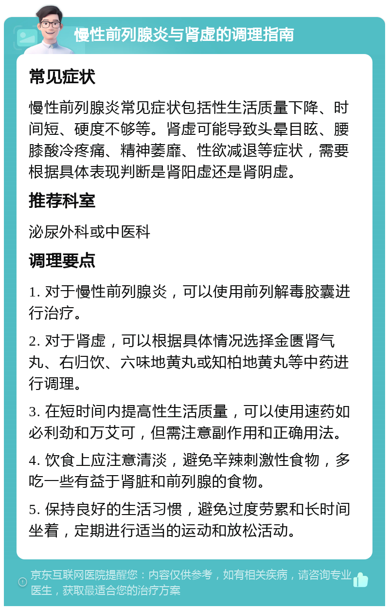 慢性前列腺炎与肾虚的调理指南 常见症状 慢性前列腺炎常见症状包括性生活质量下降、时间短、硬度不够等。肾虚可能导致头晕目眩、腰膝酸冷疼痛、精神萎靡、性欲减退等症状，需要根据具体表现判断是肾阳虚还是肾阴虚。 推荐科室 泌尿外科或中医科 调理要点 1. 对于慢性前列腺炎，可以使用前列解毒胶囊进行治疗。 2. 对于肾虚，可以根据具体情况选择金匮肾气丸、右归饮、六味地黄丸或知柏地黄丸等中药进行调理。 3. 在短时间内提高性生活质量，可以使用速药如必利劲和万艾可，但需注意副作用和正确用法。 4. 饮食上应注意清淡，避免辛辣刺激性食物，多吃一些有益于肾脏和前列腺的食物。 5. 保持良好的生活习惯，避免过度劳累和长时间坐着，定期进行适当的运动和放松活动。