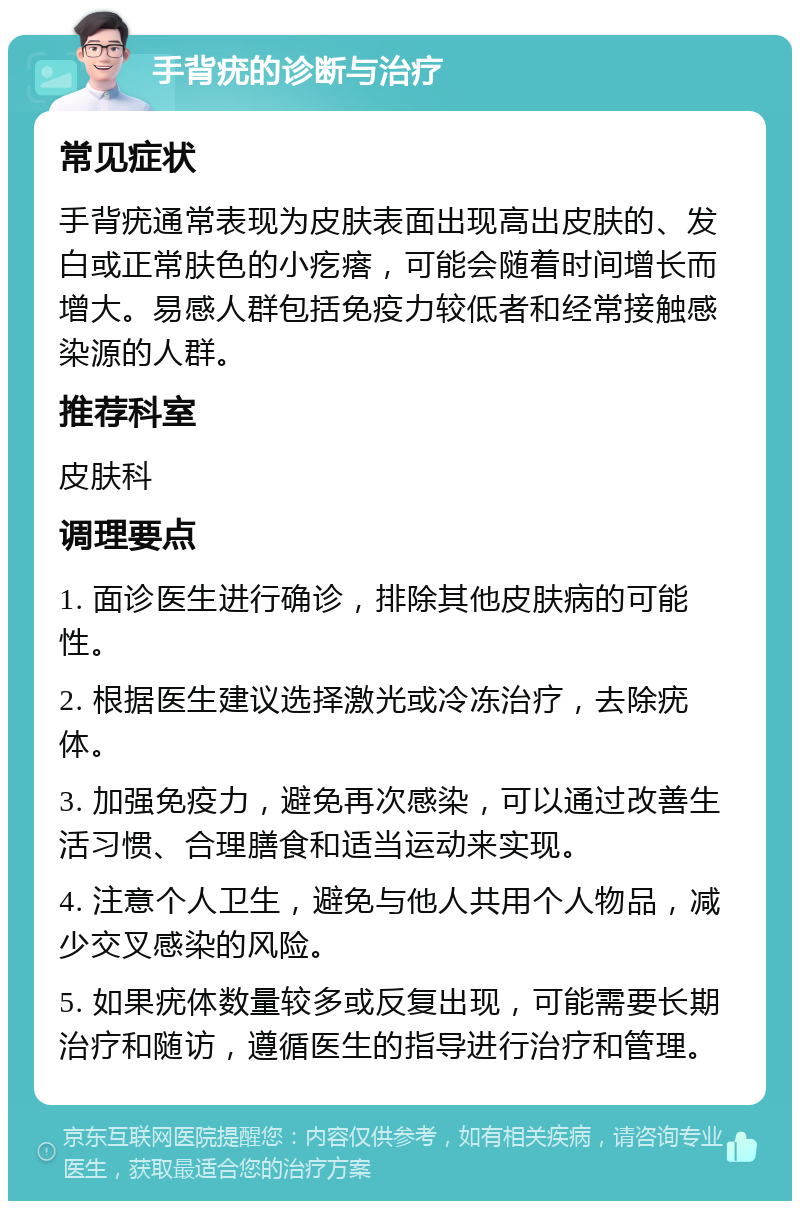 手背疣的诊断与治疗 常见症状 手背疣通常表现为皮肤表面出现高出皮肤的、发白或正常肤色的小疙瘩，可能会随着时间增长而增大。易感人群包括免疫力较低者和经常接触感染源的人群。 推荐科室 皮肤科 调理要点 1. 面诊医生进行确诊，排除其他皮肤病的可能性。 2. 根据医生建议选择激光或冷冻治疗，去除疣体。 3. 加强免疫力，避免再次感染，可以通过改善生活习惯、合理膳食和适当运动来实现。 4. 注意个人卫生，避免与他人共用个人物品，减少交叉感染的风险。 5. 如果疣体数量较多或反复出现，可能需要长期治疗和随访，遵循医生的指导进行治疗和管理。