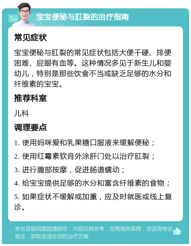 宝宝便秘与肛裂的治疗指南 常见症状 宝宝便秘与肛裂的常见症状包括大便干硬、排便困难、屁眼有血等。这种情况多见于新生儿和婴幼儿，特别是那些饮食不当或缺乏足够的水分和纤维素的宝宝。 推荐科室 儿科 调理要点 1. 使用妈咪爱和乳果糖口服液来缓解便秘； 2. 使用红霉素软膏外涂肝门处以治疗肛裂； 3. 进行腹部按摩，促进肠道蠕动； 4. 给宝宝提供足够的水分和富含纤维素的食物； 5. 如果症状不缓解或加重，应及时就医或线上复诊。