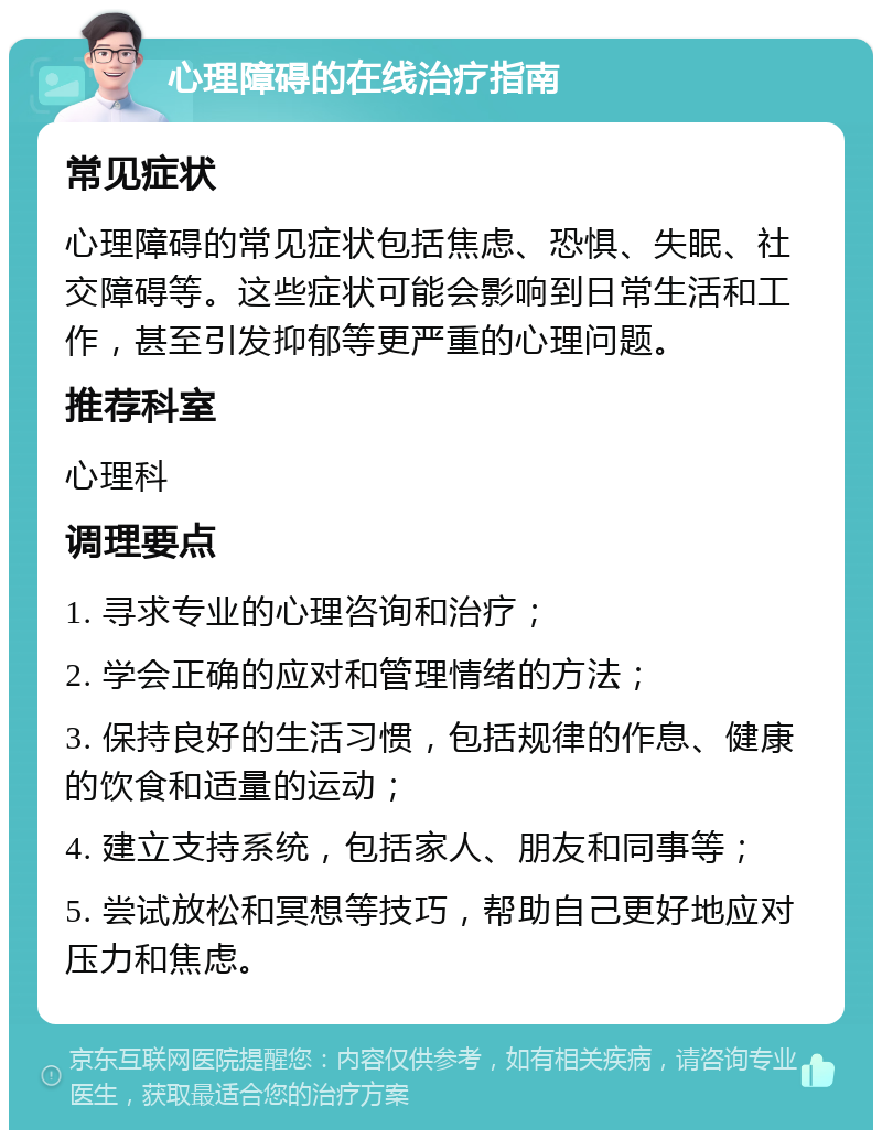 心理障碍的在线治疗指南 常见症状 心理障碍的常见症状包括焦虑、恐惧、失眠、社交障碍等。这些症状可能会影响到日常生活和工作，甚至引发抑郁等更严重的心理问题。 推荐科室 心理科 调理要点 1. 寻求专业的心理咨询和治疗； 2. 学会正确的应对和管理情绪的方法； 3. 保持良好的生活习惯，包括规律的作息、健康的饮食和适量的运动； 4. 建立支持系统，包括家人、朋友和同事等； 5. 尝试放松和冥想等技巧，帮助自己更好地应对压力和焦虑。