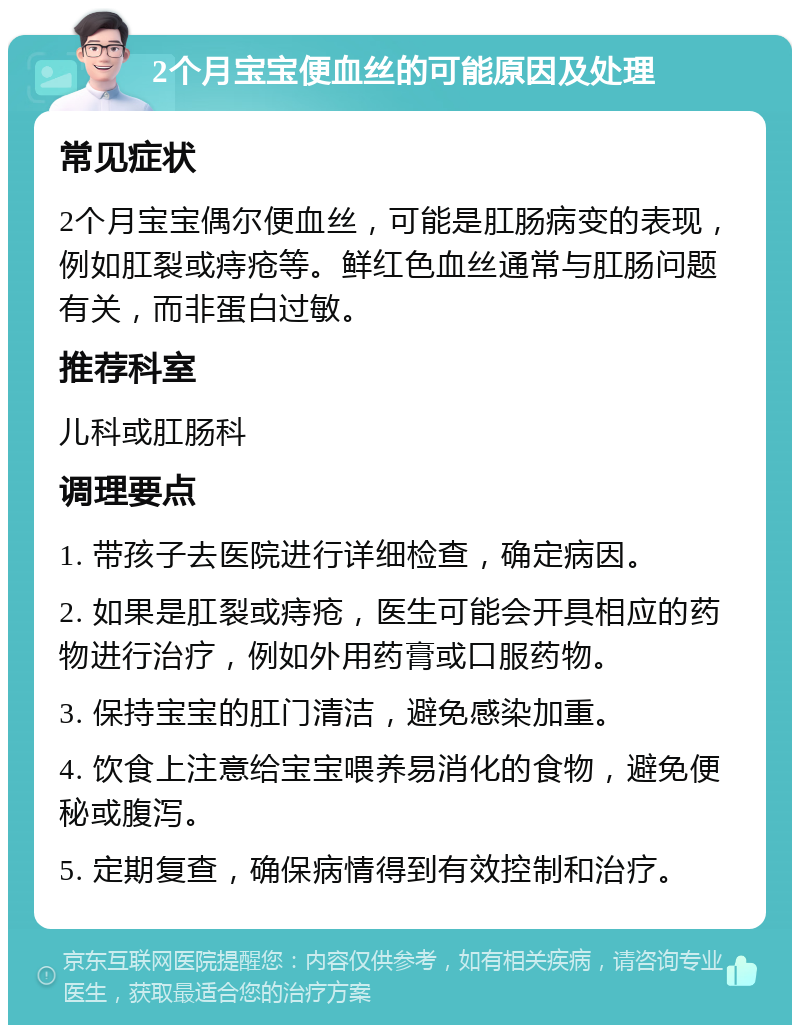 2个月宝宝便血丝的可能原因及处理 常见症状 2个月宝宝偶尔便血丝，可能是肛肠病变的表现，例如肛裂或痔疮等。鲜红色血丝通常与肛肠问题有关，而非蛋白过敏。 推荐科室 儿科或肛肠科 调理要点 1. 带孩子去医院进行详细检查，确定病因。 2. 如果是肛裂或痔疮，医生可能会开具相应的药物进行治疗，例如外用药膏或口服药物。 3. 保持宝宝的肛门清洁，避免感染加重。 4. 饮食上注意给宝宝喂养易消化的食物，避免便秘或腹泻。 5. 定期复查，确保病情得到有效控制和治疗。