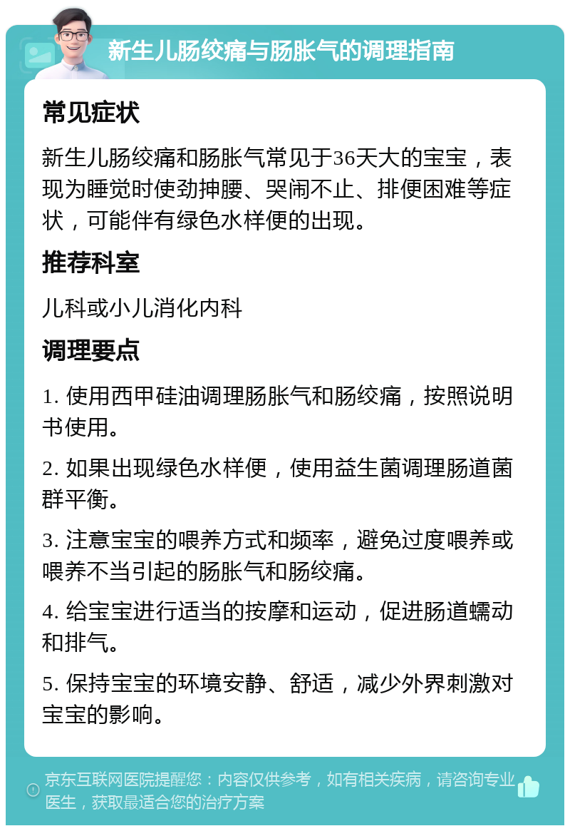 新生儿肠绞痛与肠胀气的调理指南 常见症状 新生儿肠绞痛和肠胀气常见于36天大的宝宝，表现为睡觉时使劲抻腰、哭闹不止、排便困难等症状，可能伴有绿色水样便的出现。 推荐科室 儿科或小儿消化内科 调理要点 1. 使用西甲硅油调理肠胀气和肠绞痛，按照说明书使用。 2. 如果出现绿色水样便，使用益生菌调理肠道菌群平衡。 3. 注意宝宝的喂养方式和频率，避免过度喂养或喂养不当引起的肠胀气和肠绞痛。 4. 给宝宝进行适当的按摩和运动，促进肠道蠕动和排气。 5. 保持宝宝的环境安静、舒适，减少外界刺激对宝宝的影响。