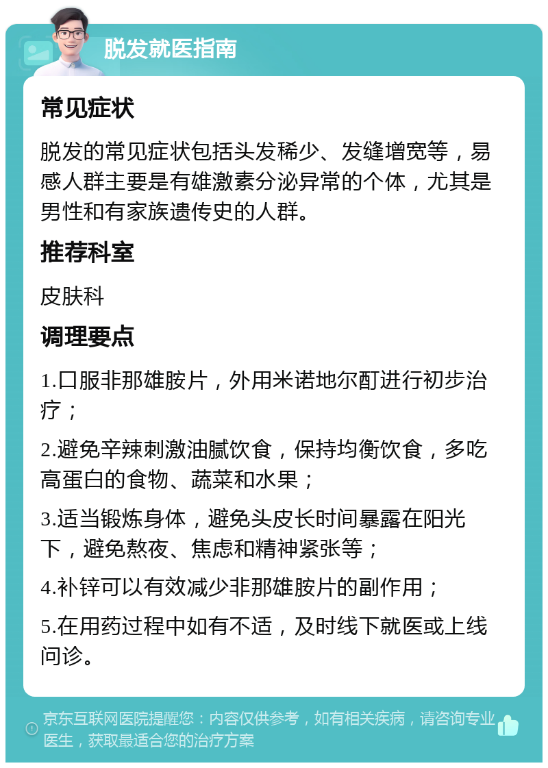 脱发就医指南 常见症状 脱发的常见症状包括头发稀少、发缝增宽等，易感人群主要是有雄激素分泌异常的个体，尤其是男性和有家族遗传史的人群。 推荐科室 皮肤科 调理要点 1.口服非那雄胺片，外用米诺地尔酊进行初步治疗； 2.避免辛辣刺激油腻饮食，保持均衡饮食，多吃高蛋白的食物、蔬菜和水果； 3.适当锻炼身体，避免头皮长时间暴露在阳光下，避免熬夜、焦虑和精神紧张等； 4.补锌可以有效减少非那雄胺片的副作用； 5.在用药过程中如有不适，及时线下就医或上线问诊。