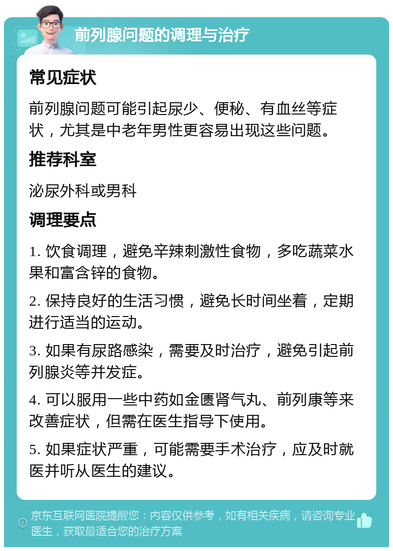 前列腺问题的调理与治疗 常见症状 前列腺问题可能引起尿少、便秘、有血丝等症状，尤其是中老年男性更容易出现这些问题。 推荐科室 泌尿外科或男科 调理要点 1. 饮食调理，避免辛辣刺激性食物，多吃蔬菜水果和富含锌的食物。 2. 保持良好的生活习惯，避免长时间坐着，定期进行适当的运动。 3. 如果有尿路感染，需要及时治疗，避免引起前列腺炎等并发症。 4. 可以服用一些中药如金匮肾气丸、前列康等来改善症状，但需在医生指导下使用。 5. 如果症状严重，可能需要手术治疗，应及时就医并听从医生的建议。