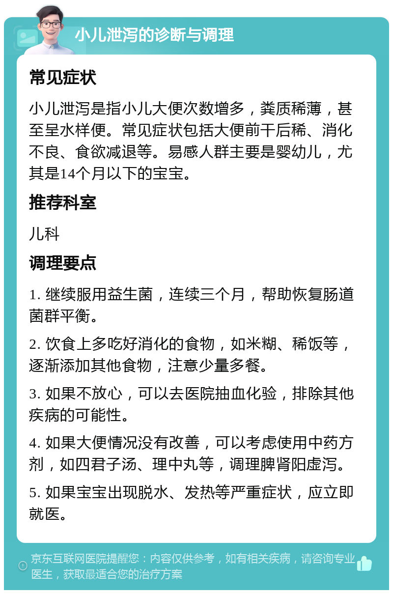 小儿泄泻的诊断与调理 常见症状 小儿泄泻是指小儿大便次数增多，粪质稀薄，甚至呈水样便。常见症状包括大便前干后稀、消化不良、食欲减退等。易感人群主要是婴幼儿，尤其是14个月以下的宝宝。 推荐科室 儿科 调理要点 1. 继续服用益生菌，连续三个月，帮助恢复肠道菌群平衡。 2. 饮食上多吃好消化的食物，如米糊、稀饭等，逐渐添加其他食物，注意少量多餐。 3. 如果不放心，可以去医院抽血化验，排除其他疾病的可能性。 4. 如果大便情况没有改善，可以考虑使用中药方剂，如四君子汤、理中丸等，调理脾肾阳虚泻。 5. 如果宝宝出现脱水、发热等严重症状，应立即就医。