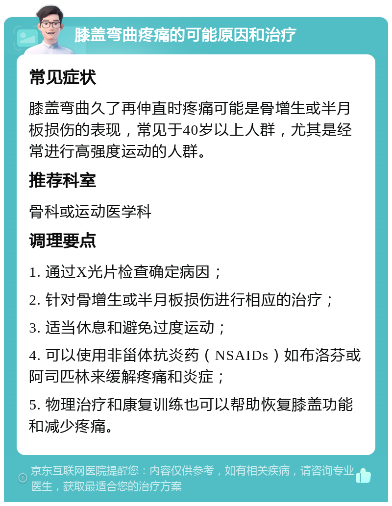 膝盖弯曲疼痛的可能原因和治疗 常见症状 膝盖弯曲久了再伸直时疼痛可能是骨增生或半月板损伤的表现，常见于40岁以上人群，尤其是经常进行高强度运动的人群。 推荐科室 骨科或运动医学科 调理要点 1. 通过X光片检查确定病因； 2. 针对骨增生或半月板损伤进行相应的治疗； 3. 适当休息和避免过度运动； 4. 可以使用非甾体抗炎药（NSAIDs）如布洛芬或阿司匹林来缓解疼痛和炎症； 5. 物理治疗和康复训练也可以帮助恢复膝盖功能和减少疼痛。