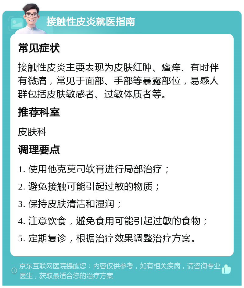 接触性皮炎就医指南 常见症状 接触性皮炎主要表现为皮肤红肿、瘙痒、有时伴有微痛，常见于面部、手部等暴露部位，易感人群包括皮肤敏感者、过敏体质者等。 推荐科室 皮肤科 调理要点 1. 使用他克莫司软膏进行局部治疗； 2. 避免接触可能引起过敏的物质； 3. 保持皮肤清洁和湿润； 4. 注意饮食，避免食用可能引起过敏的食物； 5. 定期复诊，根据治疗效果调整治疗方案。