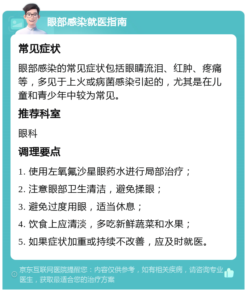 眼部感染就医指南 常见症状 眼部感染的常见症状包括眼睛流泪、红肿、疼痛等，多见于上火或病菌感染引起的，尤其是在儿童和青少年中较为常见。 推荐科室 眼科 调理要点 1. 使用左氧氟沙星眼药水进行局部治疗； 2. 注意眼部卫生清洁，避免揉眼； 3. 避免过度用眼，适当休息； 4. 饮食上应清淡，多吃新鲜蔬菜和水果； 5. 如果症状加重或持续不改善，应及时就医。