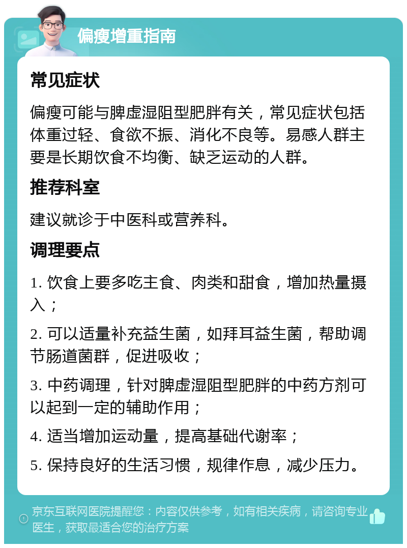 偏瘦增重指南 常见症状 偏瘦可能与脾虚湿阻型肥胖有关，常见症状包括体重过轻、食欲不振、消化不良等。易感人群主要是长期饮食不均衡、缺乏运动的人群。 推荐科室 建议就诊于中医科或营养科。 调理要点 1. 饮食上要多吃主食、肉类和甜食，增加热量摄入； 2. 可以适量补充益生菌，如拜耳益生菌，帮助调节肠道菌群，促进吸收； 3. 中药调理，针对脾虚湿阻型肥胖的中药方剂可以起到一定的辅助作用； 4. 适当增加运动量，提高基础代谢率； 5. 保持良好的生活习惯，规律作息，减少压力。