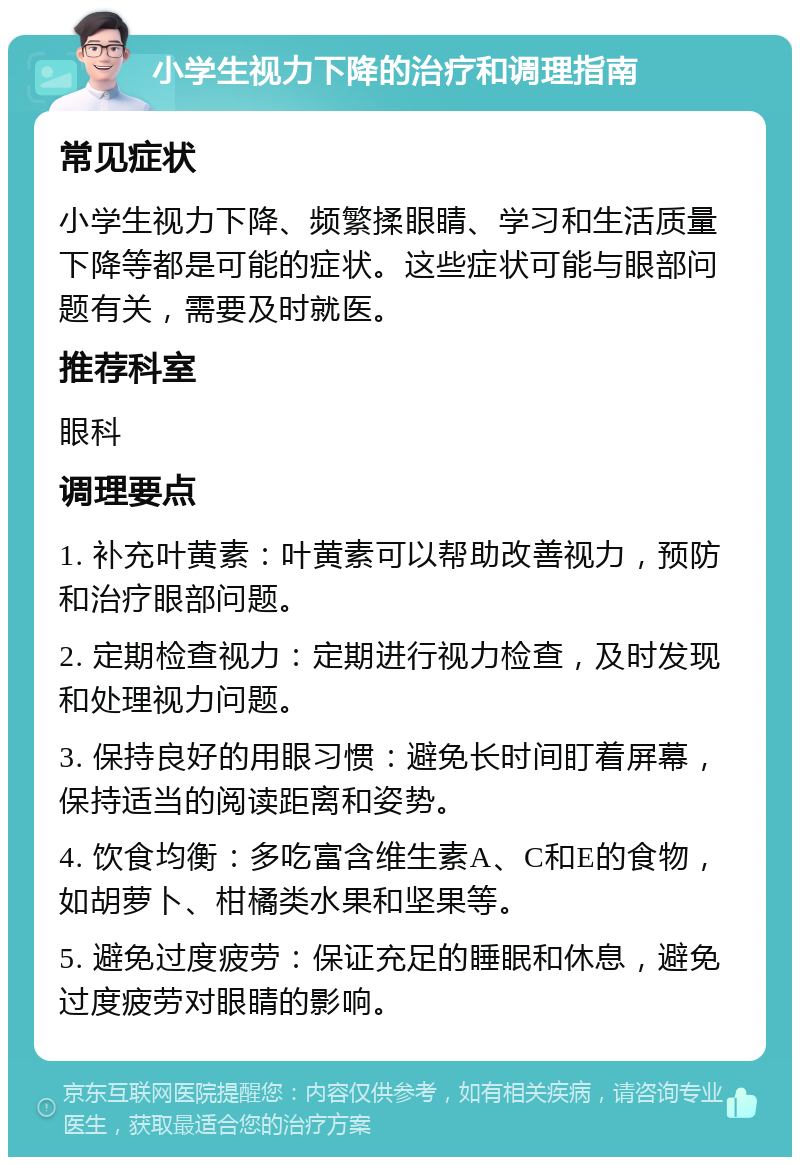 小学生视力下降的治疗和调理指南 常见症状 小学生视力下降、频繁揉眼睛、学习和生活质量下降等都是可能的症状。这些症状可能与眼部问题有关，需要及时就医。 推荐科室 眼科 调理要点 1. 补充叶黄素：叶黄素可以帮助改善视力，预防和治疗眼部问题。 2. 定期检查视力：定期进行视力检查，及时发现和处理视力问题。 3. 保持良好的用眼习惯：避免长时间盯着屏幕，保持适当的阅读距离和姿势。 4. 饮食均衡：多吃富含维生素A、C和E的食物，如胡萝卜、柑橘类水果和坚果等。 5. 避免过度疲劳：保证充足的睡眠和休息，避免过度疲劳对眼睛的影响。