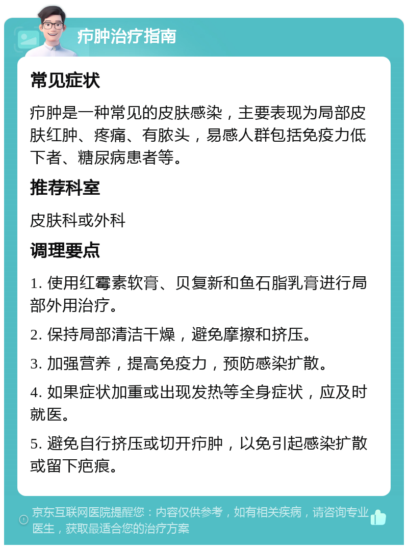 疖肿治疗指南 常见症状 疖肿是一种常见的皮肤感染，主要表现为局部皮肤红肿、疼痛、有脓头，易感人群包括免疫力低下者、糖尿病患者等。 推荐科室 皮肤科或外科 调理要点 1. 使用红霉素软膏、贝复新和鱼石脂乳膏进行局部外用治疗。 2. 保持局部清洁干燥，避免摩擦和挤压。 3. 加强营养，提高免疫力，预防感染扩散。 4. 如果症状加重或出现发热等全身症状，应及时就医。 5. 避免自行挤压或切开疖肿，以免引起感染扩散或留下疤痕。