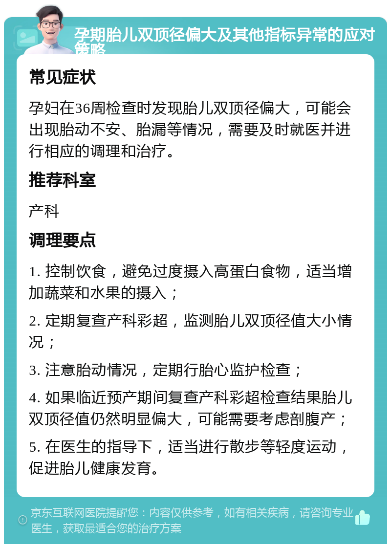 孕期胎儿双顶径偏大及其他指标异常的应对策略 常见症状 孕妇在36周检查时发现胎儿双顶径偏大，可能会出现胎动不安、胎漏等情况，需要及时就医并进行相应的调理和治疗。 推荐科室 产科 调理要点 1. 控制饮食，避免过度摄入高蛋白食物，适当增加蔬菜和水果的摄入； 2. 定期复查产科彩超，监测胎儿双顶径值大小情况； 3. 注意胎动情况，定期行胎心监护检查； 4. 如果临近预产期间复查产科彩超检查结果胎儿双顶径值仍然明显偏大，可能需要考虑剖腹产； 5. 在医生的指导下，适当进行散步等轻度运动，促进胎儿健康发育。