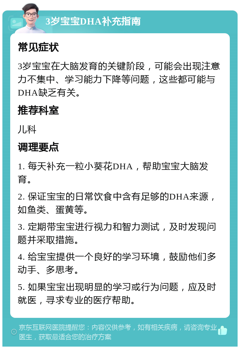 3岁宝宝DHA补充指南 常见症状 3岁宝宝在大脑发育的关键阶段，可能会出现注意力不集中、学习能力下降等问题，这些都可能与DHA缺乏有关。 推荐科室 儿科 调理要点 1. 每天补充一粒小葵花DHA，帮助宝宝大脑发育。 2. 保证宝宝的日常饮食中含有足够的DHA来源，如鱼类、蛋黄等。 3. 定期带宝宝进行视力和智力测试，及时发现问题并采取措施。 4. 给宝宝提供一个良好的学习环境，鼓励他们多动手、多思考。 5. 如果宝宝出现明显的学习或行为问题，应及时就医，寻求专业的医疗帮助。