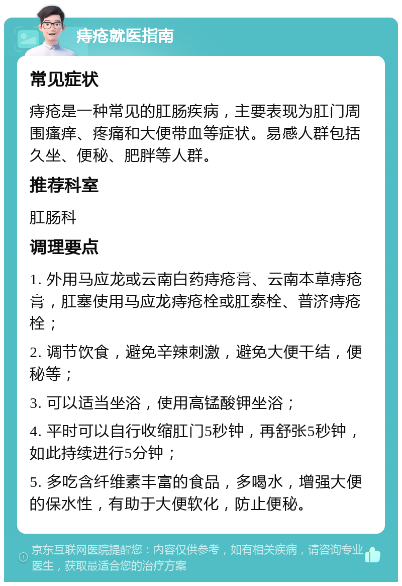 痔疮就医指南 常见症状 痔疮是一种常见的肛肠疾病，主要表现为肛门周围瘙痒、疼痛和大便带血等症状。易感人群包括久坐、便秘、肥胖等人群。 推荐科室 肛肠科 调理要点 1. 外用马应龙或云南白药痔疮膏、云南本草痔疮膏，肛塞使用马应龙痔疮栓或肛泰栓、普济痔疮栓； 2. 调节饮食，避免辛辣刺激，避免大便干结，便秘等； 3. 可以适当坐浴，使用高锰酸钾坐浴； 4. 平时可以自行收缩肛门5秒钟，再舒张5秒钟，如此持续进行5分钟； 5. 多吃含纤维素丰富的食品，多喝水，增强大便的保水性，有助于大便软化，防止便秘。