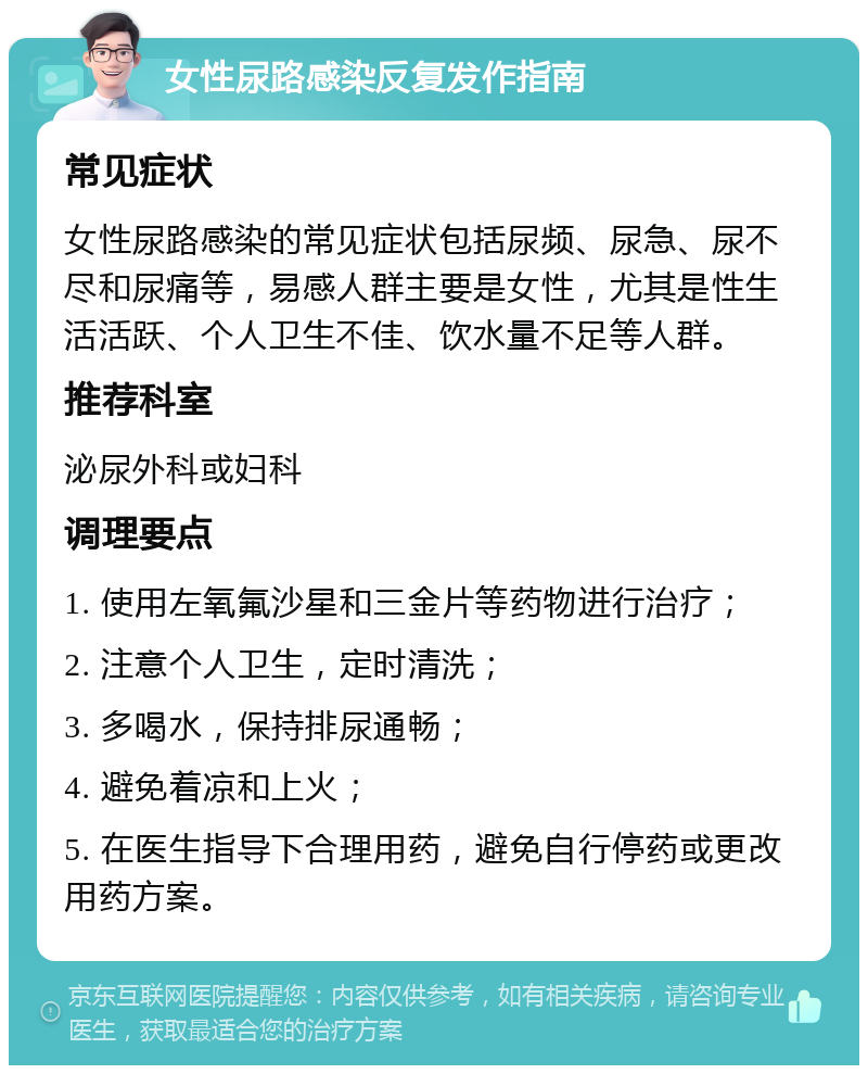 女性尿路感染反复发作指南 常见症状 女性尿路感染的常见症状包括尿频、尿急、尿不尽和尿痛等，易感人群主要是女性，尤其是性生活活跃、个人卫生不佳、饮水量不足等人群。 推荐科室 泌尿外科或妇科 调理要点 1. 使用左氧氟沙星和三金片等药物进行治疗； 2. 注意个人卫生，定时清洗； 3. 多喝水，保持排尿通畅； 4. 避免着凉和上火； 5. 在医生指导下合理用药，避免自行停药或更改用药方案。