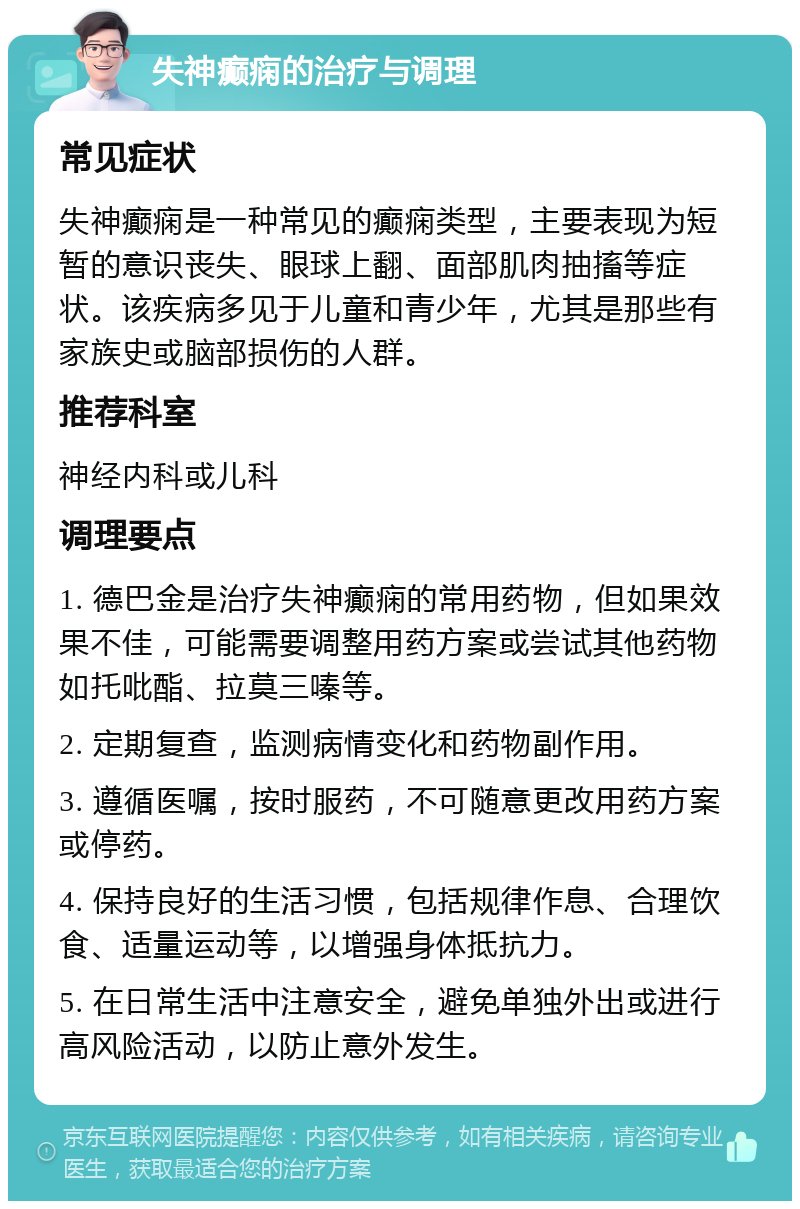 失神癫痫的治疗与调理 常见症状 失神癫痫是一种常见的癫痫类型，主要表现为短暂的意识丧失、眼球上翻、面部肌肉抽搐等症状。该疾病多见于儿童和青少年，尤其是那些有家族史或脑部损伤的人群。 推荐科室 神经内科或儿科 调理要点 1. 德巴金是治疗失神癫痫的常用药物，但如果效果不佳，可能需要调整用药方案或尝试其他药物如托吡酯、拉莫三嗪等。 2. 定期复查，监测病情变化和药物副作用。 3. 遵循医嘱，按时服药，不可随意更改用药方案或停药。 4. 保持良好的生活习惯，包括规律作息、合理饮食、适量运动等，以增强身体抵抗力。 5. 在日常生活中注意安全，避免单独外出或进行高风险活动，以防止意外发生。