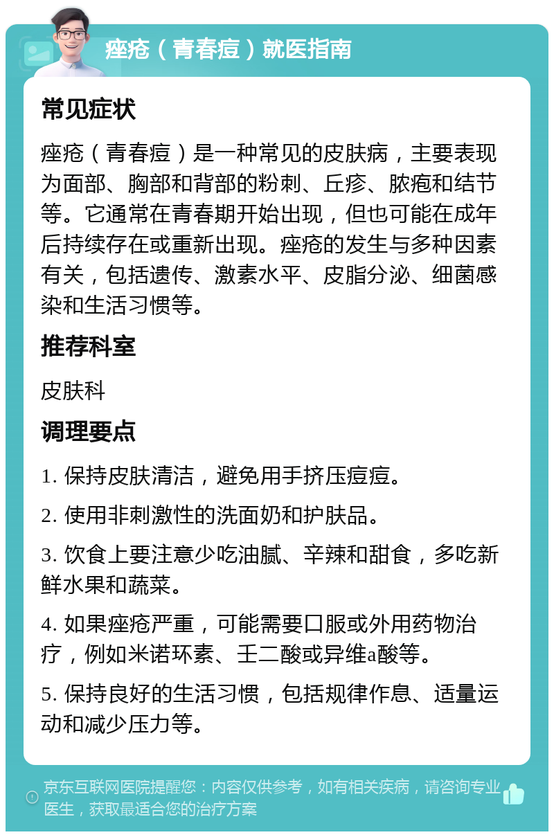 痤疮（青春痘）就医指南 常见症状 痤疮（青春痘）是一种常见的皮肤病，主要表现为面部、胸部和背部的粉刺、丘疹、脓疱和结节等。它通常在青春期开始出现，但也可能在成年后持续存在或重新出现。痤疮的发生与多种因素有关，包括遗传、激素水平、皮脂分泌、细菌感染和生活习惯等。 推荐科室 皮肤科 调理要点 1. 保持皮肤清洁，避免用手挤压痘痘。 2. 使用非刺激性的洗面奶和护肤品。 3. 饮食上要注意少吃油腻、辛辣和甜食，多吃新鲜水果和蔬菜。 4. 如果痤疮严重，可能需要口服或外用药物治疗，例如米诺环素、壬二酸或异维a酸等。 5. 保持良好的生活习惯，包括规律作息、适量运动和减少压力等。