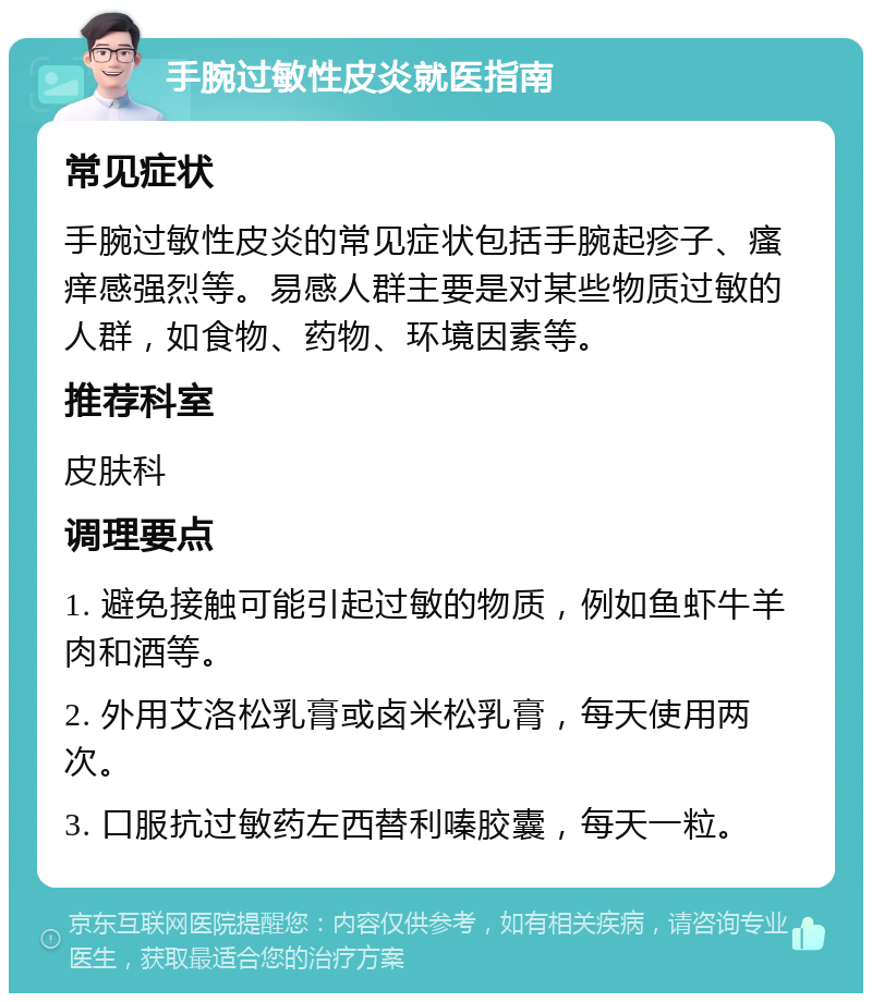 手腕过敏性皮炎就医指南 常见症状 手腕过敏性皮炎的常见症状包括手腕起疹子、瘙痒感强烈等。易感人群主要是对某些物质过敏的人群，如食物、药物、环境因素等。 推荐科室 皮肤科 调理要点 1. 避免接触可能引起过敏的物质，例如鱼虾牛羊肉和酒等。 2. 外用艾洛松乳膏或卤米松乳膏，每天使用两次。 3. 口服抗过敏药左西替利嗪胶囊，每天一粒。