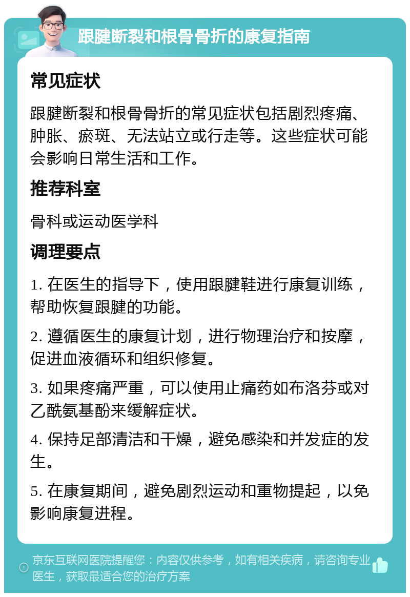 跟腱断裂和根骨骨折的康复指南 常见症状 跟腱断裂和根骨骨折的常见症状包括剧烈疼痛、肿胀、瘀斑、无法站立或行走等。这些症状可能会影响日常生活和工作。 推荐科室 骨科或运动医学科 调理要点 1. 在医生的指导下，使用跟腱鞋进行康复训练，帮助恢复跟腱的功能。 2. 遵循医生的康复计划，进行物理治疗和按摩，促进血液循环和组织修复。 3. 如果疼痛严重，可以使用止痛药如布洛芬或对乙酰氨基酚来缓解症状。 4. 保持足部清洁和干燥，避免感染和并发症的发生。 5. 在康复期间，避免剧烈运动和重物提起，以免影响康复进程。