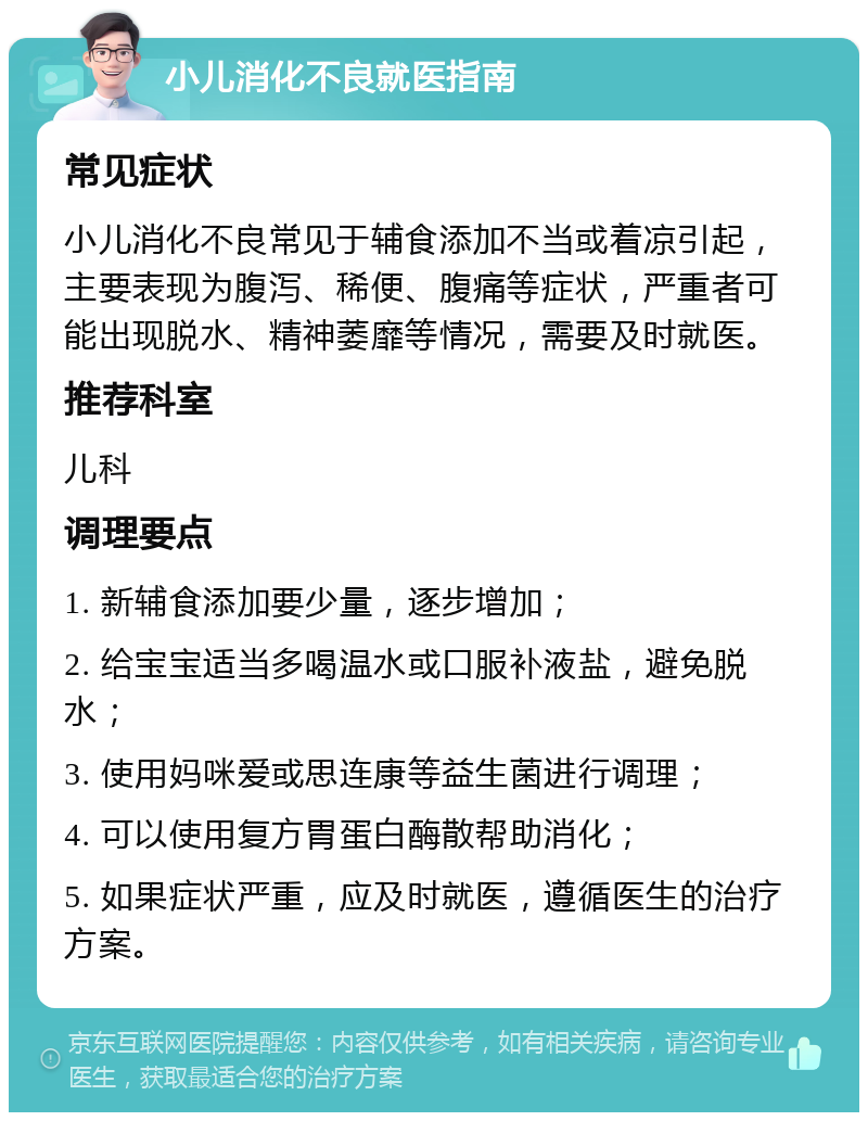 小儿消化不良就医指南 常见症状 小儿消化不良常见于辅食添加不当或着凉引起，主要表现为腹泻、稀便、腹痛等症状，严重者可能出现脱水、精神萎靡等情况，需要及时就医。 推荐科室 儿科 调理要点 1. 新辅食添加要少量，逐步增加； 2. 给宝宝适当多喝温水或口服补液盐，避免脱水； 3. 使用妈咪爱或思连康等益生菌进行调理； 4. 可以使用复方胃蛋白酶散帮助消化； 5. 如果症状严重，应及时就医，遵循医生的治疗方案。